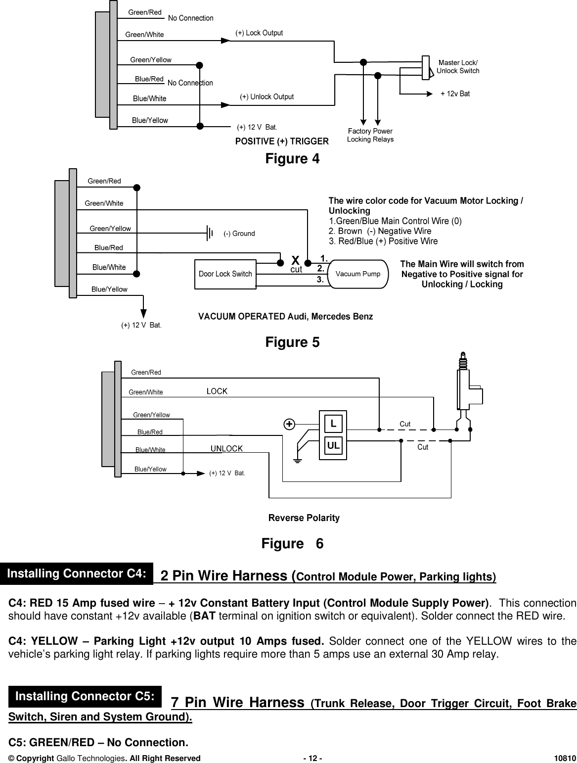 &copy; CopyrightGallo Technologies. All Right Reserved-12-10810Figure4Figure5Figure62 Pin WireHarness (Control Module Power, Parking lights)C4: RED15 Ampfused wire&ndash;+ 12v Constant Battery Input (ControlModule Supply Power). This connectionshouldhave constant+12v available (BATterminal on ignition switch or equivalent). Solder connect the RED wire.C4: YELLOW&ndash;Parking Light +12voutput10Ampsfused.Solder connectone of the YELLOW wires to thevehicle&rsquo;s parking light relay. If parking lights require more than5amps use an external30Amp relay.7 Pin Wire Harness(Trunk Release, DoorTrigger Circuit,Foot BrakeSwitch, Siren and System Ground).C5:GREEN/RED&ndash;No Connection.Installing Connector C4:Installing Connector C5:
