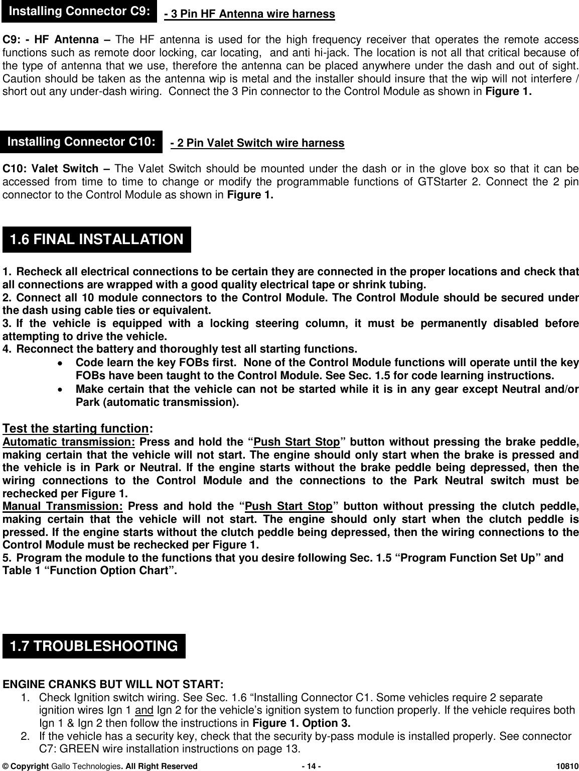 &copy; CopyrightGallo Technologies. All Right Reserved-14-10810-3 Pin HF Antennawire harnessC9:-HF Antenna&ndash;The HF antenna is used for the high frequency receiver that operates the remote accessfunctions such as remote door locking, car locating, and anti hi-jack. The location is not all that critical because ofthe type of antenna that we use, therefore the antenna can be placed anywhere under the dash and out of sight.Caution should be taken as the antenna wip is metal and the installer should insure that the wip will not interfere /short out any under-dash wiring. Connect the 3 Pin connector to theControl Moduleas shown inFigure 1.-2 Pin Valet Switch wire harnessC10: Valet Switch&ndash;The Valet Switch should be mounted under the dash or in the glove box so that it can beaccessedfrom time to time to change or modify the programmable functions of GTStarter 2. Connect the 2 pinconnector to the Control Module as shown inFigure 1.1.Recheck all electrical connections to be certain they are connected in the proper locations andcheck thatall connections are wrapped with a good quality electrical tape or shrink tubing.2.Connect all10module connectors to theControl Module. TheControl Moduleshould be secured underthe dash using cable ties or equivalent.3.If the vehicle is equipped with a locking steering column, it must bepermanentlydisabled beforeattempting to drive the vehicle.4.Reconnect the battery and thoroughly test all starting functions.Code learn the key FOBs first.None of the Control Module functionswilloperateuntil the keyFOBs have been taught to theControl Module.See Sec. 1.5 for code learning instructions.Make certain that the vehicle can not be started while it is in any gear except Neutral and/orPark (automatic transmission).Test the starting function:Automatic transmission:Press and hold the &ldquo;Push Start Stop&rdquo; buttonwithout pressing the brake peddle,making certain that the vehicle will not start. The engine should only start when the brake is pressed andthe vehicle is in Park or Neutral.If the engine starts without the brake peddle being depressed, then thewiring connections to the Control Module and the connections to the Park Neutral switch must berechecked per Figure 1.Manual Transmission:Press and hold the &ldquo;Push Start Stop&rdquo; button without pressing the clutch peddle,making certain that the vehicle will not start. The engine should only start when the clutch peddle ispressed. If the engine starts without the clutch peddle being depressed, then the wiring connections to theControl Module must be rechecked per Figure 1.5.Program the module to the functions that you desire following Sec. 1.5&ldquo;Program Function Set Up&rdquo;andTable 1&ldquo;Function Option Chart&rdquo;.ENGINE CRANKS BUT WILL NOT START:1.Check Ignition switch wiring.See Sec. 1.6&ldquo;Installing Connector C1.Some vehicles require 2 separateignition wiresIgn 1andIgn 2for the vehicle&rsquo;s ignition system to function properly.If the vehicle requires bothIgn 1 &amp; Ign 2 then follow the instructions inFigure 1. Option 3.2.If the vehicle has a security key, check that the security by-pass module is installed properly.See connectorC7: GREEN wire installation instructions on page13.1.6 FINAL INSTALLATION1.7 TROUBLESHOOTINGInstalling Connector C9:Installing Connector C10: