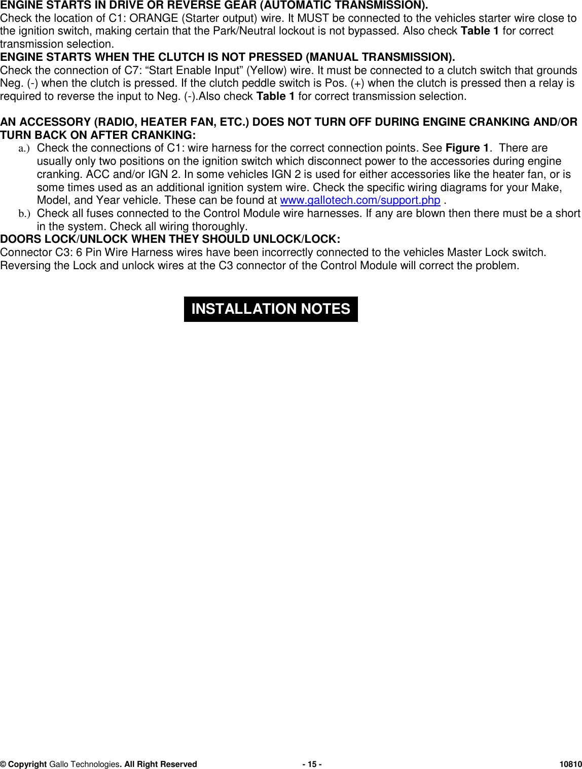 &copy; CopyrightGallo Technologies. All Right Reserved-15-10810ENGINE STARTS IN DRIVE OR REVERSEGEAR (AUTOMATIC TRANSMISSION).Check the location ofC1:ORANGE (Starteroutput)wire.ItMUST be connected to the vehicles starterwire close tothe ignition switch, making certain that the Park/Neutral lockout is not bypassed.Also checkTable 1for correcttransmission selection.ENGINE STARTSWHEN THE CLUTCH IS NOT PRESSED (MANUALTRANSMISSION).Check theconnectionofC7: &ldquo;Start EnableInput&rdquo; (Yellow) wire. It must be connected to a clutch switch that groundsNeg. (-) when the clutch is pressed. If the clutch peddle switch is Pos. (+) when the clutch is pressed then a relay isrequired to reverse the input to Neg. (-).Also checkTable 1for correcttransmission selection.AN ACCESSORY (RADIO, HEATER FAN, ETC.) DOES NOT TURN OFF DURING ENGINE CRANKING AND/ORTURN BACK ON AFTER CRANKING:a.)Check the connections of C1: wire harness for the correct connection points. SeeFigure 1.There areusually only two positions on the ignition switch which disconnect power to the accessories during enginecranking.ACC and/or IGN 2. In some vehicles IGN 2 is used for either accessories like the heater fan, or issome times used as an additional ignition system wire.Check the specific wiring diagrams for your Make,Model, and Year vehicle.These can be found atwww.gallotech.com/support.php.b.)Checkall fuses connected to the ControlModule wire harnesses.Ifany areblown then there must be a shortin the system. Check all wiring thoroughly.DOORS LOCK/UNLOCK WHEN THEY SHOULD UNLOCK/LOCK:Connector C3: 6 Pin Wire Harness wires have been incorrectly connected to the vehicles Master Lock switch.ReversingtheLock and unlock wiresat the C3 connector of the Control Modulewill correct the problem.INSTALLATION NOTES