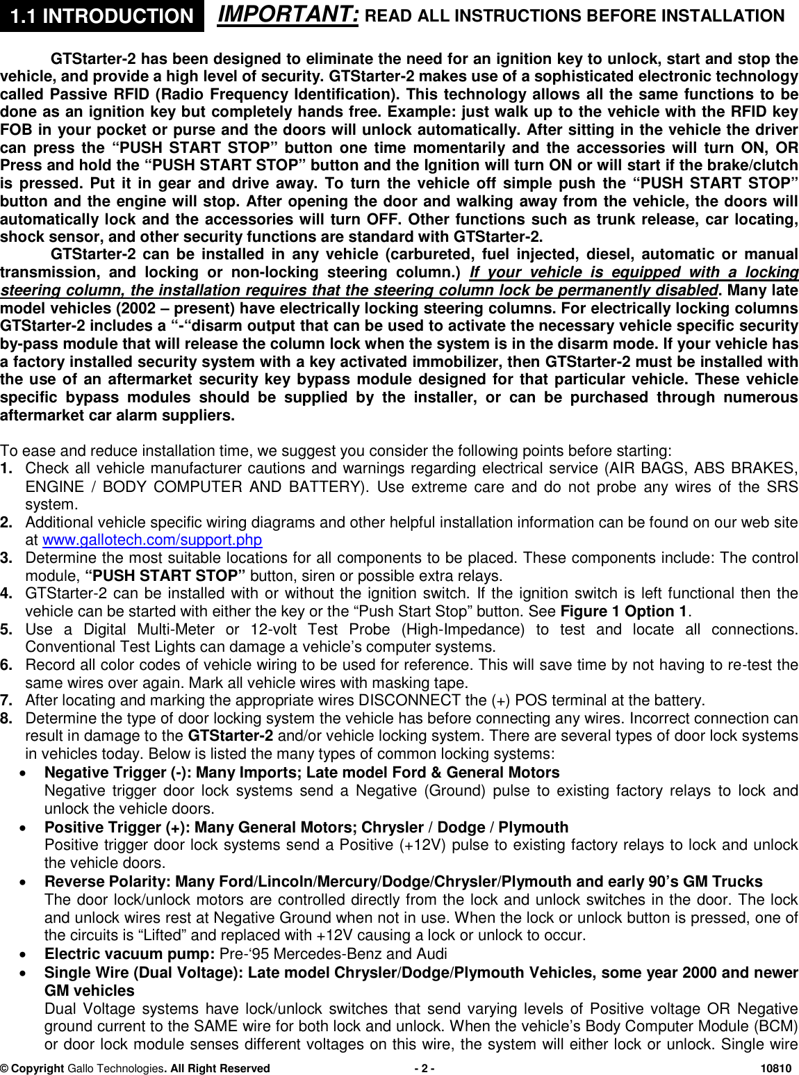 &copy; CopyrightGallo Technologies. All Right Reserved-2-10810IMPORTANT:READ ALL INSTRUCTIONS BEFORE INSTALLATIONGTStarter-2has been designed toeliminate the need for an ignition key to unlock, start and stop thevehicle, and provide a high level of security. GTStarter-2 makes use of a sophisticated electronic technologycalled Passive RFID (Radio Frequency Identification). This technology allowsall the same functionsto bedoneas an ignition key but completely hands free. Example: just walk up to the vehicle with the RFID keyFOB in your pocket or purse and the doors will unlock automatically. After sitting in the vehicle the drivercan press the&ldquo;PUSH START STOP&rdquo; button one timemomentarilyand the accessories will turn ON, ORPress and hold the &ldquo;PUSH START STOP&rdquo; button and theIgnitionwill turn ONor willstartif the brake/clutchis pressed. Put it in gear and drive away. To turn the vehicle off simple push the &ldquo;PUSH START STOP&rdquo;button andthe engine will stop. After opening the door and walking away from the vehicle, the doors willautomatically lock and the accessories will turn OFF. Other functions such as trunk release, car locating,shock sensor, and other security functions are standard with GTStarter-2.GTStarter-2 can be installed in any vehicle(carbureted, fuel injected, diesel, automatic or manualtransmission, and locking or non-locking steering column.)If your vehicle is equipped with a lockingsteering column, the installationrequires that the steering column lock be permanently disabled. Many latemodel vehicles (2002&ndash;present) have electrically locking steering columns. For electrically locking columnsGTStarter-2 includes a &ldquo;-&ldquo;disarmoutput that can be used to activate the necessary vehicle specificsecurityby-passmodulethat will release the column lock when the system is in the disarm mode.If your vehicle hasa factory installed security system witha key activatedimmobilizer, thenGTStarter-2must beinstalled withthe use of an aftermarket securitykeybypass moduledesigned for that particular vehicle.These vehiclespecific bypass modules should be supplied by the installer, or can be purchased through numerousaftermarketcar alarmsuppliers.To ease and reduceinstallation time, we suggest you consider the following points before starting:1.Check all vehicle manufacturer cautions and warnings regarding electrical service (AIR BAGS, ABS BRAKES,ENGINE / BODY COMPUTER AND BATTERY).Use extreme care and do not probeany wires of the SRSsystem.2.Additional vehicle specific wiring diagrams and other helpful installation information can be found on our web siteatwww.gallotech.com/support.php3.Determine the most suitable locations for all components to be placed. These components include: The controlmodule,&ldquo;PUSH START STOP&rdquo;button, siren or possible extra relays.4.GTStarter-2 can be installed with or without the ignition switch.If the ignition switch is left functional then thevehicle can be started with either the key or the&ldquo;Push Start Stop&rdquo;button.SeeFigure 1 Option 1.5.Use aDigital Multi-Meter or 12-volt Test Probe (High-Impedance)to test and locate all connections.ConventionalTest Lights can damage a vehicle&rsquo;s computer systems.6.Record all color codes of vehicle wiring to be used for reference. This will save time by not having to re-test thesame wires over again. Mark all vehicle wires with masking tape.7.After locating and marking the appropriate wires DISCONNECT the (+) POS terminal at the battery.8.Determine the type ofdoorlocking system the vehicle has before connecting any wires. Incorrect connection canresult in damage to theGTStarter-2and/or vehicle locking system. There are several types of door lock systemsin vehicles today. Below is listed the many types of common locking systems:Negative Trigger (-): Many Imports; Late model Ford &amp; General MotorsNegative trigger door lock systems send a Negative (Ground) pulse to existing factory relays to lock andunlock the vehicle doors.Positive Trigger (+): Many General Motors; Chrysler / Dodge / PlymouthPositive trigger door lock systems send a Positive (+12V) pulse to existing factory relays to lock and unlockthe vehicle doors.Reverse Polarity: Many Ford/Lincoln/Mercury/Dodge/Chrysler/Plymouth and early 90&rsquo;s GM TrucksThe door lock/unlock motors are controlled directly from the lock and unlock switches in the door. The lockand unlock wires rest at Negative Ground when not in use. When the lock or unlock button is pressed, one ofthe circuits is &ldquo;Lifted&rdquo; and replaced with +12V causing a lock or unlock to occur.Electric vacuum pump:Pre-&lsquo;95 Mercedes-Benz and AudiSingle Wire (Dual Voltage): Late model Chrysler/Dodge/Plymouth Vehicles,some year 2000 and newerGM vehiclesDual Voltage systems have lock/unlock switches that send varying levels of Positive voltage OR Negativeground current to the SAME wire for both lock and unlock. When the vehicle&rsquo;s Body Computer Module (BCM)or door lock module senses different voltages on this wire, the system will either lock or unlock. Single wire1.1INTRODUCTION