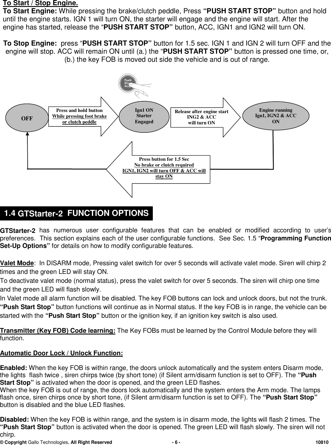 &copy; CopyrightGallo Technologies. All Right Reserved-6-10810To Start / Stop Engine.To Start Engine:Whilepressing the brake/clutch peddle,Press&ldquo;PUSH START STOP&rdquo;button and holduntil the engine starts.IGN 1 will turn ON,the starter will engageand the engine will start.After theengine has started, release the&ldquo;PUSH START STOP&rdquo;button,ACC, IGN1 and IGN2will turn ON.To Stop Engine:press &ldquo;PUSH START STOP&rdquo;buttonfor 1.5 sec. IGN 1 and IGN 2 will turn OFF and theengine will stop.ACC will remain ON until (a.) the&ldquo;PUSH START STOP&rdquo;buttonis pressed one time, or,(b.) the key FOB is moved out side the vehicle and is out of range.GTStarter-2has numerous user configurable features that can beenabled or modified according to user&rsquo;spreferences. This section explains each of the user configurable functions. SeeSec.1.5 &ldquo;Programming FunctionSet-Up Options&rdquo;for details on how to modify configurable features.Valet Mode: InDISARM mode,Pressingvalet switchforover 5 secondswill activate valet mode. Siren will chirp 2times and the green LED will stay ON.To deactivate valet mode (normal status),press the valet switch for over 5 seconds. The siren will chirp one timeand the green LEDwill flash slowly.In Valet mode all alarm function will be disabled.The key FOB buttons canlock and unlock doors, but not the trunk.&ldquo;Push Start Stop&rdquo;button functions will continue as in Normal status. If thekey FOB is in range,the vehicle can bestarted with the&ldquo;Push Start Stop&rdquo;button or the ignition key,ifan ignition key switch isalsoused.Transmitter (Key FOB) Code learning:The Key FOBs must be learned by theControl Module before they willfunction.Automatic Door Lock / Unlock Function:Enabled:When the key FOB is within range, the doors unlock automatically and the system enters Disarm mode,the lights flash twice ,sirenchirps twice (by short tone) (if Silent arm/disarm function is set to OFF). The&ldquo;PushStart Stop&rdquo;is activated when the door is opened, and the green LED flashes.When the key FOB is out of range, the doors lock automatically and the system enters the Arm mode. The lampsflash once,sirenchirps once by short tone, (if Silent arm/disarm function is set to OFF). The&ldquo;PushStart Stop&rdquo;button is disabled and the blue LED flashes.Disabled:When the key FOB is within range,and the system is in disarmmode, the lights will flash 2 times. The&ldquo;PushStart Stop&rdquo;buttonis activated when the door is opened. The green LED will flash slowly. The siren will notchirp.OFFIgn1 ONStarterEngagedPressand holdbuttonWhile pressing foot brakeor clutch peddlePress button for 1.5 SecNo brake or clutchrequiredIGN1, IGN2 will turn OFF &amp; ACC willstay ON.Release after engine startING2 &amp; ACCwill turn ONEngine runningIgn1, IGN2 &amp; ACCON1.4GTStarter-2FUNCTION OPTIONS