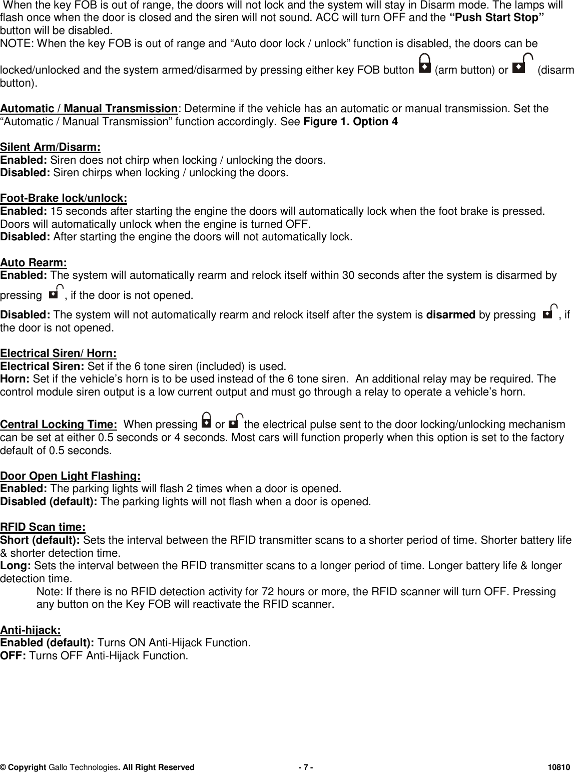 &copy; CopyrightGallo Technologies. All Right Reserved-7-10810When the key FOB is out of range, the doors willnot lockand the system will stay in Disarm mode. The lamps willflash once when the door is closed and the siren will not sound. ACC will turn OFF and the&ldquo;PushStart Stop&rdquo;button will be disabled.NOTE: When the key FOB is out of range and&ldquo;Auto door lock / unlock&rdquo; function is disabled,the doors can belocked/unlocked and the system armed/disarmed by pressing either key FOB button(arm button) or(disarmbutton).Automatic / Manual Transmission: Determine if the vehiclehasan automatic or manual transmission. Set the&ldquo;Automatic / Manual Transmission&rdquo; function accordingly.SeeFigure 1.Option 4SilentArm/Disarm:Enabled:Siren does not chirp when locking / unlocking the doors.Disabled:Siren chirps when locking / unlocking the doors.Foot-Brake lock/unlock:Enabled:15 seconds after starting the engine the doors will automatically lock when thefoot brake is pressed.Doors will automatically unlock when the engine is turned OFF.Disabled:After starting the engine the doors will not automatically lock.AutoRearm:Enabled:The system will automatically rearm and relock itself within 30 seconds after the system isdisarmedbypressing, if the door is not opened.Disabled:The system will not automatically rearm andrelock itselfafter the system isdisarmedby pressing, ifthe door is not opened.Electrical Siren/ Horn:Electrical Siren:Set if the 6 tone siren (included) is used.Horn:Set if the vehicle&rsquo;s horn is to be used instead of the 6 tone siren. An additional relay may be required. Thecontrol module siren output is a low current output and must go through a relay to operate a vehicle&rsquo;s horn.CentralLocking Time:When pressingorthe electrical pulse sent to the door locking/unlocking mechanismcan be set at either 0.5seconds or 4 seconds. Most cars will function properly when this option is set to the factorydefault of 0.5seconds.Door Open Light Flashing:Enabled:The parking lights will flash 2 times when a door is opened.Disabled (default):The parking lights will not flash when a door is opened.RFID Scan time:Short(default):Sets the interval between the RFID transmitter scans to a shorter period of time.Shorter battery life&amp; shorterdetectiontime.Long:Sets the interval between the RFID transmitter scans to a longer period of time.Longerbattery life &amp;longerdetectiontime.Note: If there is no RFID detection activity for 72 hours or more, the RFID scanner will turn OFF. Pressingany button on the Key FOB will reactivate the RFID scanner.Anti-hijack:Enabled (default):Turns ONAnti-HijackFunction.OFF:Turns OFFAnti-HijackFunction.