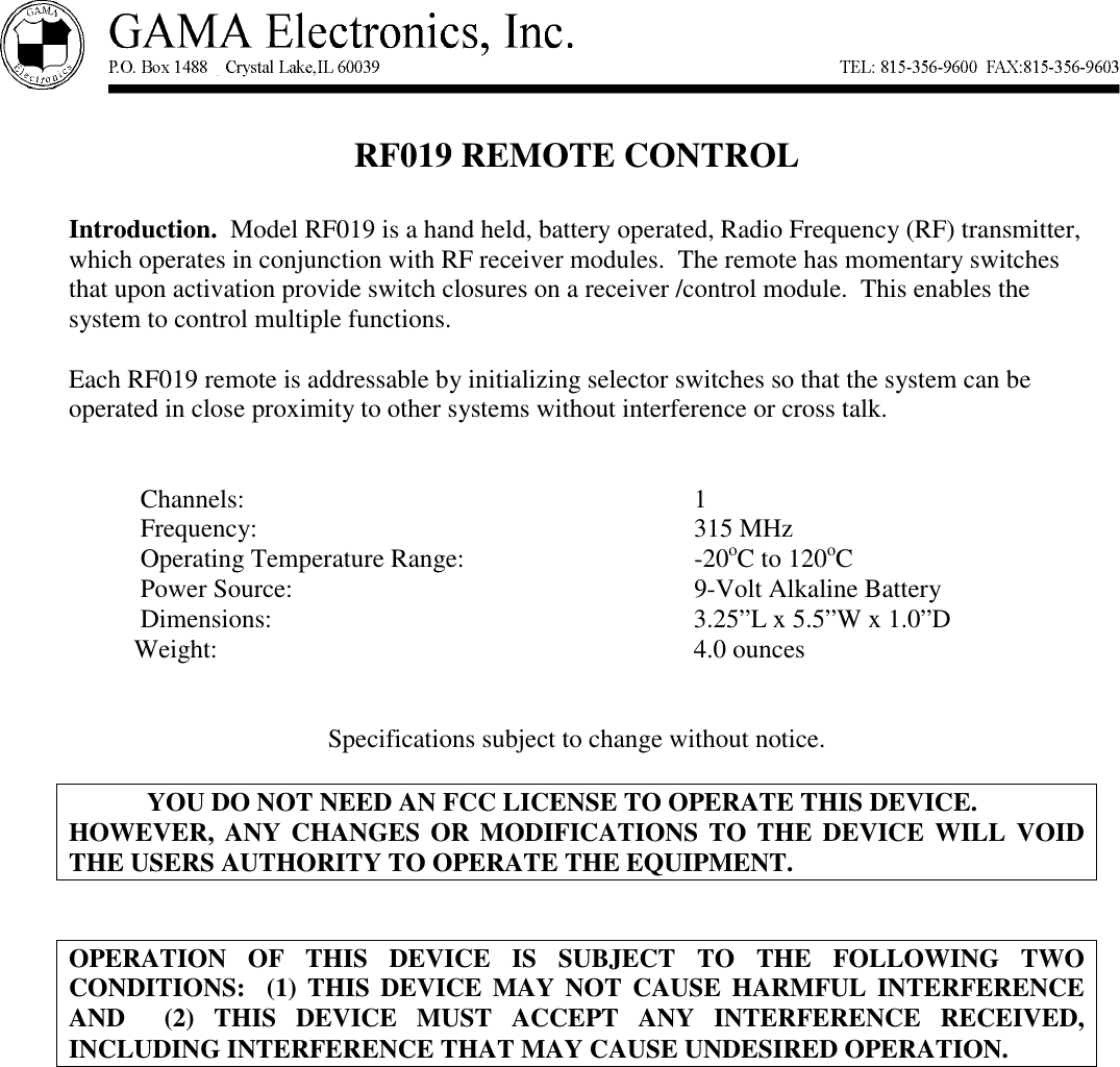 RF019 REMOTE CONTROLIntroduction.  Model RF019 is a hand held, battery operated, Radio Frequency (RF) transmitter,which operates in conjunction with RF receiver modules.  The remote has momentary switchesthat upon activation provide switch closures on a receiver /control module.  This enables thesystem to control multiple functions.Each RF019 remote is addressable by initializing selector switches so that the system can beoperated in close proximity to other systems without interference or cross talk.           Channels: 1           Frequency: 315 MHz           Operating Temperature Range: -20oC to 120oC           Power Source: 9-Volt Alkaline Battery           Dimensions: 3.25”L x 5.5”W x 1.0”D          Weight: 4.0 ouncesSpecifications subject to change without notice.YOU DO NOT NEED AN FCC LICENSE TO OPERATE THIS DEVICE.HOWEVER, ANY CHANGES OR MODIFICATIONS TO THE DEVICE WILL VOIDTHE USERS AUTHORITY TO OPERATE THE EQUIPMENT.OPERATION OF THIS DEVICE IS SUBJECT TO THE FOLLOWING TWOCONDITIONS:  (1) THIS DEVICE MAY NOT CAUSE HARMFUL INTERFERENCEAND  (2) THIS DEVICE MUST ACCEPT ANY INTERFERENCE RECEIVED,INCLUDING INTERFERENCE THAT MAY CAUSE UNDESIRED OPERATION.