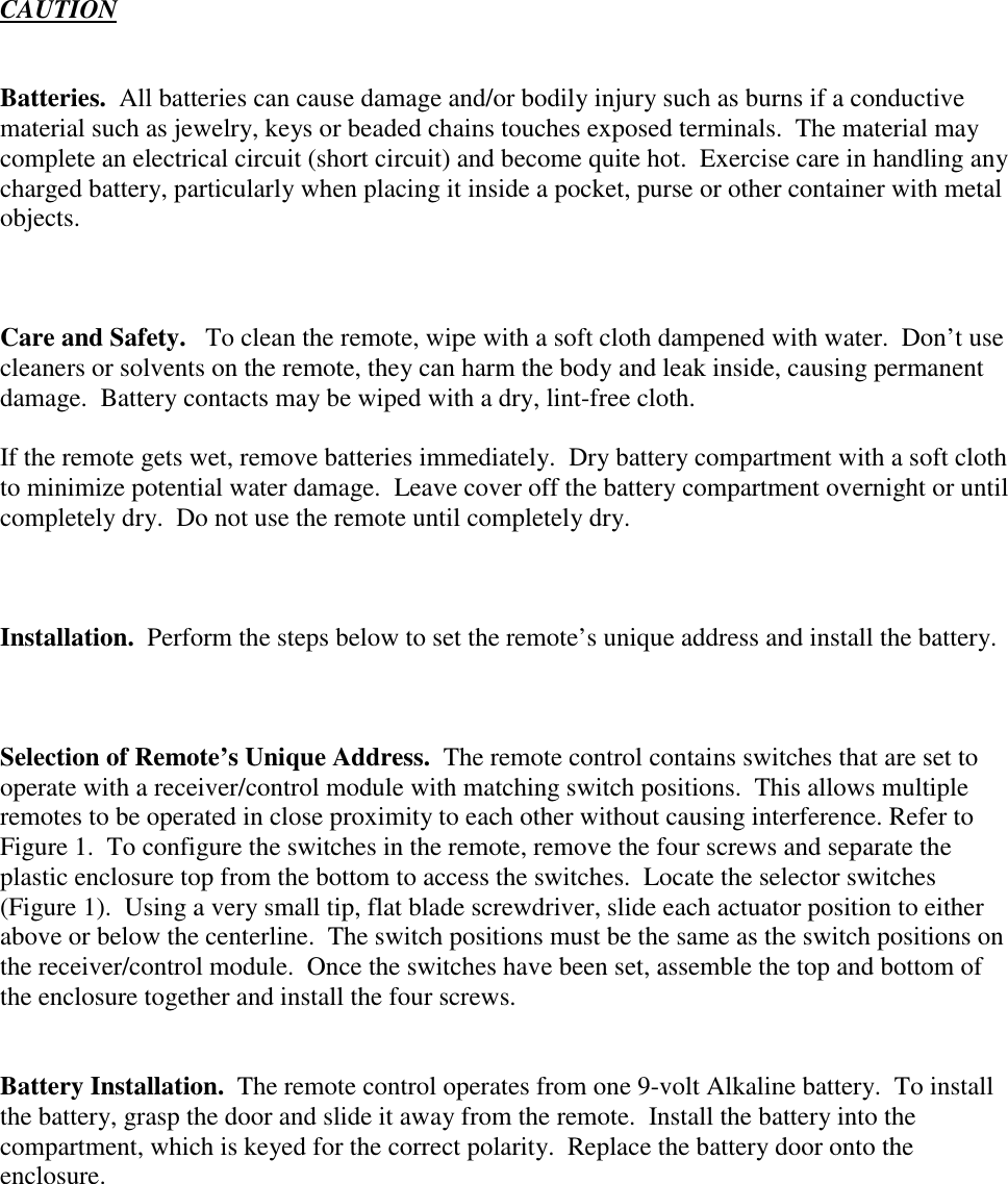 CAUTIONBatteries.  All batteries can cause damage and/or bodily injury such as burns if a conductivematerial such as jewelry, keys or beaded chains touches exposed terminals.  The material maycomplete an electrical circuit (short circuit) and become quite hot.  Exercise care in handling anycharged battery, particularly when placing it inside a pocket, purse or other container with metalobjects.Care and Safety.   To clean the remote, wipe with a soft cloth dampened with water.  Don’t usecleaners or solvents on the remote, they can harm the body and leak inside, causing permanentdamage.  Battery contacts may be wiped with a dry, lint-free cloth.If the remote gets wet, remove batteries immediately.  Dry battery compartment with a soft clothto minimize potential water damage.  Leave cover off the battery compartment overnight or untilcompletely dry.  Do not use the remote until completely dry.Installation.  Perform the steps below to set the remote’s unique address and install the battery.Selection of Remote’s Unique Address.  The remote control contains switches that are set tooperate with a receiver/control module with matching switch positions.  This allows multipleremotes to be operated in close proximity to each other without causing interference. Refer toFigure 1.  To configure the switches in the remote, remove the four screws and separate theplastic enclosure top from the bottom to access the switches.  Locate the selector switches(Figure 1).  Using a very small tip, flat blade screwdriver, slide each actuator position to eitherabove or below the centerline.  The switch positions must be the same as the switch positions onthe receiver/control module.  Once the switches have been set, assemble the top and bottom ofthe enclosure together and install the four screws.Battery Installation.  The remote control operates from one 9-volt Alkaline battery.  To installthe battery, grasp the door and slide it away from the remote.  Install the battery into thecompartment, which is keyed for the correct polarity.  Replace the battery door onto theenclosure.