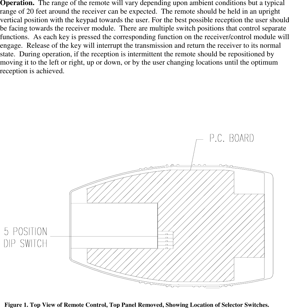 Operation.  The range of the remote will vary depending upon ambient conditions but a typicalrange of 20 feet around the receiver can be expected.  The remote should be held in an uprightvertical position with the keypad towards the user. For the best possible reception the user shouldbe facing towards the receiver module.  There are multiple switch positions that control separatefunctions.  As each key is pressed the corresponding function on the receiver/control module willengage.  Release of the key will interrupt the transmission and return the receiver to its normalstate.  During operation, if the reception is intermittent the remote should be repositioned bymoving it to the left or right, up or down, or by the user changing locations until the optimumreception is achieved.Figure 1. Top View of Remote Control, Top Panel Removed, Showing Location of Selector Switches.