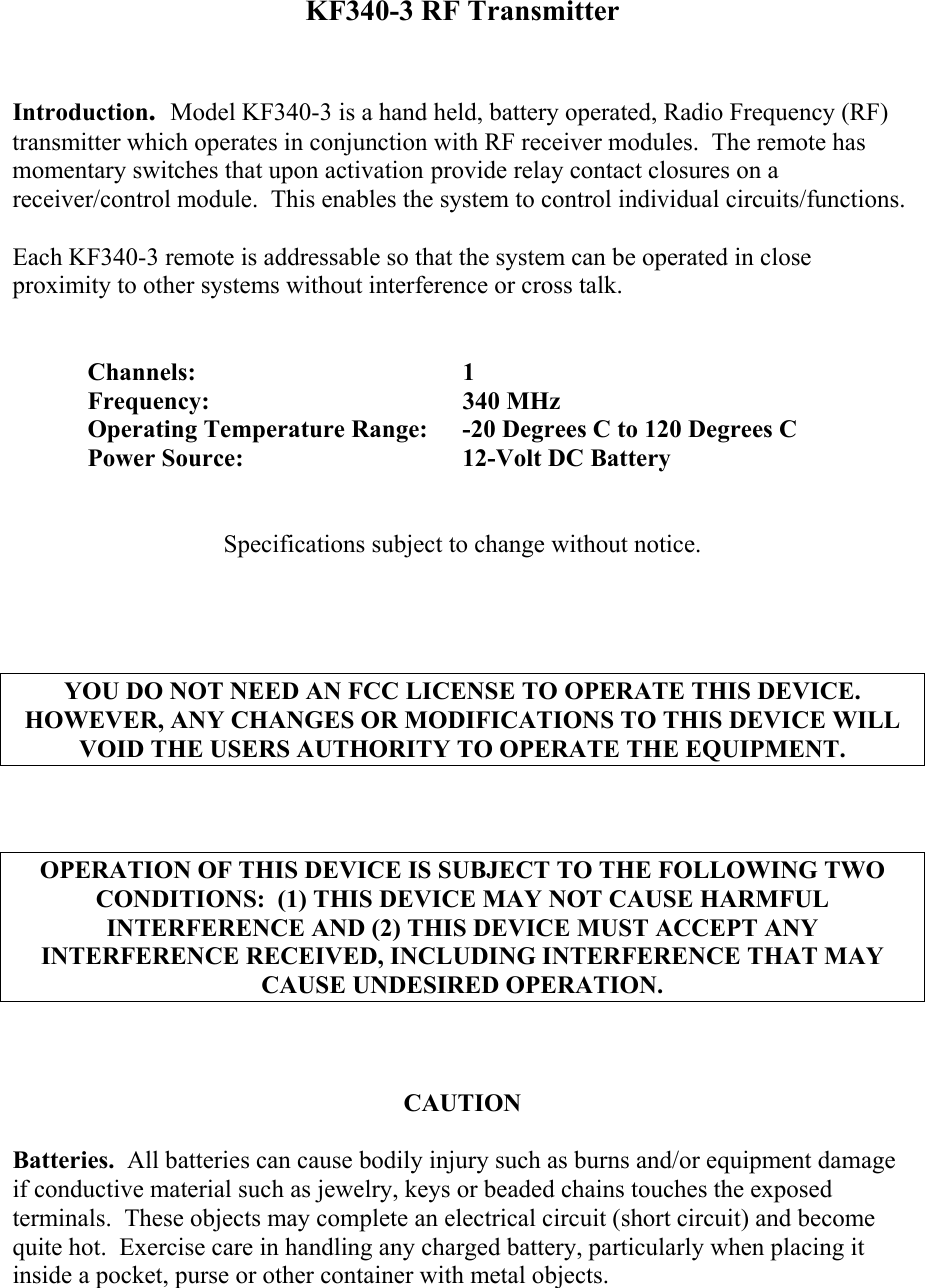 KF340-3 RF Transmitter   Introduction.  Model KF340-3 is a hand held, battery operated, Radio Frequency (RF) transmitter which operates in conjunction with RF receiver modules.  The remote has momentary switches that upon activation provide relay contact closures on a receiver/control module.  This enables the system to control individual circuits/functions.  Each KF340-3 remote is addressable so that the system can be operated in close proximity to other systems without interference or cross talk.   Channels:    1 Frequency:    340 MHz   Operating Temperature Range:  -20 Degrees C to 120 Degrees C  Power Source:   12-Volt DC Battery   Specifications subject to change without notice.     YOU DO NOT NEED AN FCC LICENSE TO OPERATE THIS DEVICE.  HOWEVER, ANY CHANGES OR MODIFICATIONS TO THIS DEVICE WILL VOID THE USERS AUTHORITY TO OPERATE THE EQUIPMENT.    OPERATION OF THIS DEVICE IS SUBJECT TO THE FOLLOWING TWO CONDITIONS:  (1) THIS DEVICE MAY NOT CAUSE HARMFUL INTERFERENCE AND (2) THIS DEVICE MUST ACCEPT ANY INTERFERENCE RECEIVED, INCLUDING INTERFERENCE THAT MAY CAUSE UNDESIRED OPERATION.    CAUTION  Batteries.  All batteries can cause bodily injury such as burns and/or equipment damage if conductive material such as jewelry, keys or beaded chains touches the exposed terminals.  These objects may complete an electrical circuit (short circuit) and become quite hot.  Exercise care in handling any charged battery, particularly when placing it inside a pocket, purse or other container with metal objects.  