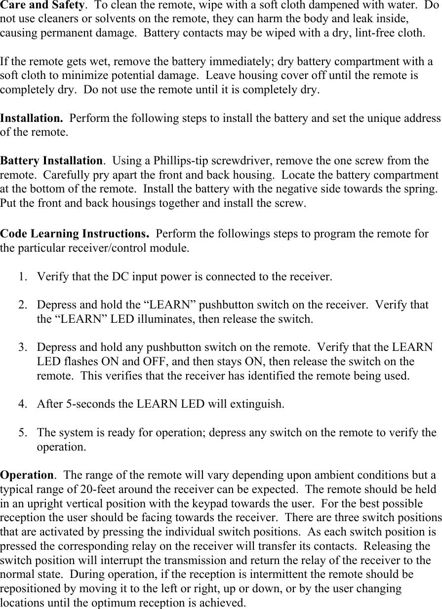 Care and Safety.  To clean the remote, wipe with a soft cloth dampened with water.  Do not use cleaners or solvents on the remote, they can harm the body and leak inside, causing permanent damage.  Battery contacts may be wiped with a dry, lint-free cloth.    If the remote gets wet, remove the battery immediately; dry battery compartment with a soft cloth to minimize potential damage.  Leave housing cover off until the remote is completely dry.  Do not use the remote until it is completely dry.  Installation.  Perform the following steps to install the battery and set the unique address of the remote.  Battery Installation.  Using a Phillips-tip screwdriver, remove the one screw from the remote.  Carefully pry apart the front and back housing.  Locate the battery compartment at the bottom of the remote.  Install the battery with the negative side towards the spring.  Put the front and back housings together and install the screw.  Code Learning Instructions.  Perform the followings steps to program the remote for the particular receiver/control module.  1. Verify that the DC input power is connected to the receiver.    2. Depress and hold the “LEARN” pushbutton switch on the receiver.  Verify that the “LEARN” LED illuminates, then release the switch.  3. Depress and hold any pushbutton switch on the remote.  Verify that the LEARN LED flashes ON and OFF, and then stays ON, then release the switch on the remote.  This verifies that the receiver has identified the remote being used.  4. After 5-seconds the LEARN LED will extinguish.  5. The system is ready for operation; depress any switch on the remote to verify the operation.   Operation.  The range of the remote will vary depending upon ambient conditions but a typical range of 20-feet around the receiver can be expected.  The remote should be held in an upright vertical position with the keypad towards the user.  For the best possible reception the user should be facing towards the receiver.  There are three switch positions that are activated by pressing the individual switch positions.  As each switch position is pressed the corresponding relay on the receiver will transfer its contacts.  Releasing the switch position will interrupt the transmission and return the relay of the receiver to the normal state.  During operation, if the reception is intermittent the remote should be repositioned by moving it to the left or right, up or down, or by the user changing locations until the optimum reception is achieved.   