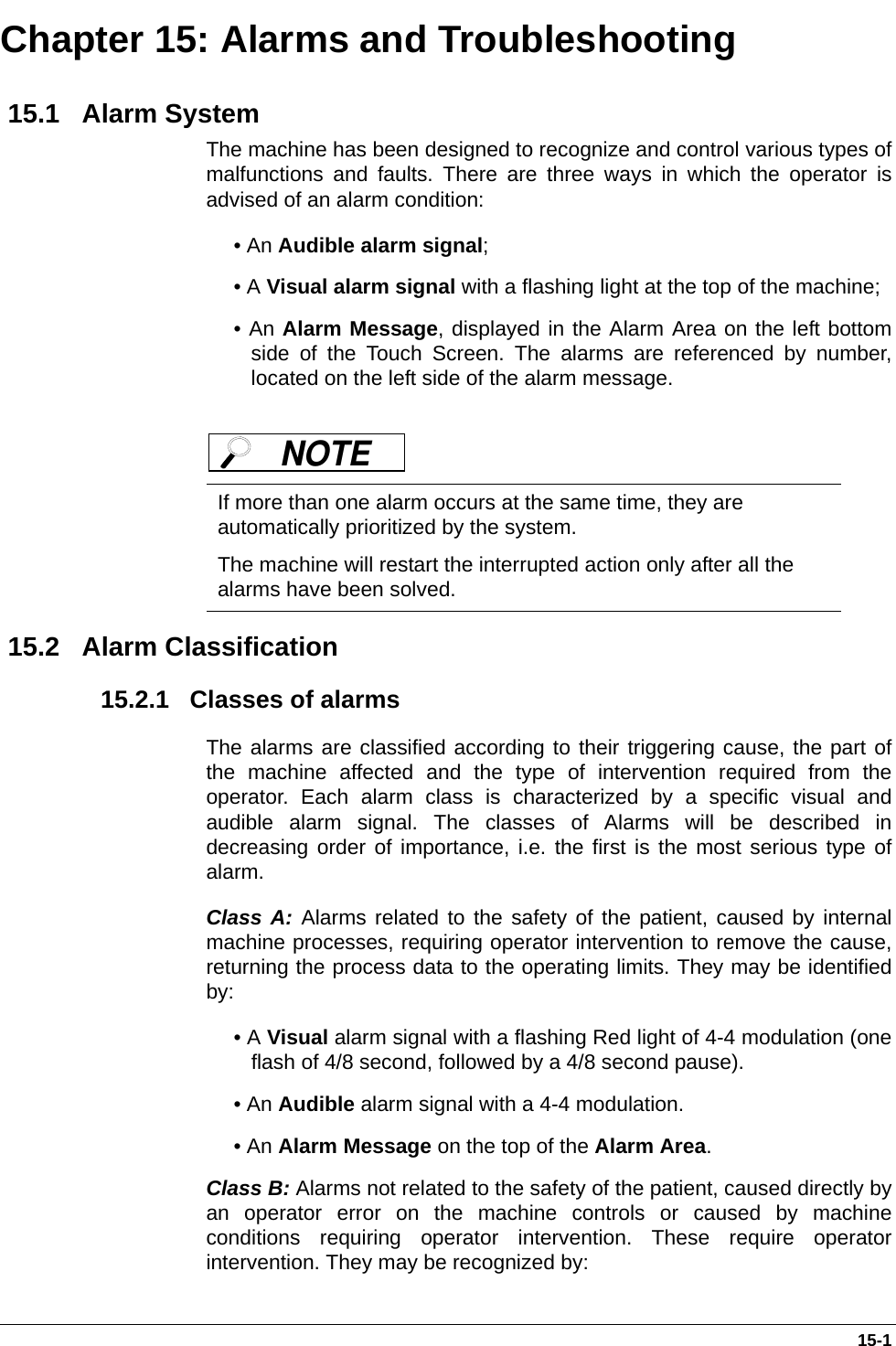  15-1Chapter 15: Alarms and Troubleshooting 15.1   Alarm SystemThe machine has been designed to recognize and control various types ofmalfunctions and faults. There are three ways in which the operator isadvised of an alarm condition: • An Audible alarm signal; • A Visual alarm signal with a flashing light at the top of the machine; • An Alarm Message, displayed in the Alarm Area on the left bottomside of the Touch Screen. The alarms are referenced by number,located on the left side of the alarm message.  15.2   Alarm Classification 15.2.1   Classes of alarmsThe alarms are classified according to their triggering cause, the part ofthe machine affected and the type of intervention required from theoperator. Each alarm class is characterized by a specific visual andaudible alarm signal. The classes of Alarms will be described indecreasing order of importance, i.e. the first is the most serious type ofalarm. Class A: Alarms related to the safety of the patient, caused by internalmachine processes, requiring operator intervention to remove the cause,returning the process data to the operating limits. They may be identifiedby:• A Visual alarm signal with a flashing Red light of 4-4 modulation (oneflash of 4/8 second, followed by a 4/8 second pause).• An Audible alarm signal with a 4-4 modulation.• An Alarm Message on the top of the Alarm Area.Class B: Alarms not related to the safety of the patient, caused directly byan operator error on the machine controls or caused by machineconditions requiring operator intervention. These require operatorintervention. They may be recognized by:If more than one alarm occurs at the same time, they are automatically prioritized by the system. The machine will restart the interrupted action only after all the alarms have been solved. NOTE 