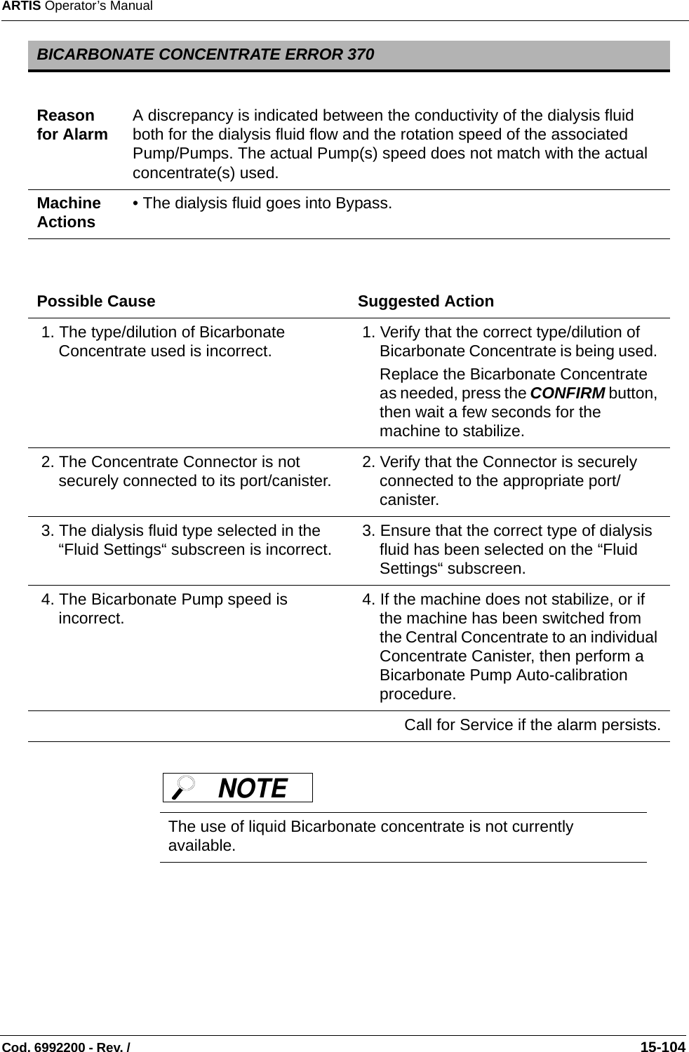 ARTIS Operator’s ManualCod. 6992200 - Rev. /                                                                                                                                                       15-104 BICARBONATE CONCENTRATE ERROR 370Reason for Alarm A discrepancy is indicated between the conductivity of the dialysis fluid both for the dialysis fluid flow and the rotation speed of the associated Pump/Pumps. The actual Pump(s) speed does not match with the actual concentrate(s) used.Machine Actions • The dialysis fluid goes into Bypass.Possible Cause Suggested Action 1. The type/dilution of Bicarbonate Concentrate used is incorrect.  1. Verify that the correct type/dilution of Bicarbonate Concentrate is being used. Replace the Bicarbonate Concentrate as needed, press the CONFIRM button, then wait a few seconds for the machine to stabilize. 2. The Concentrate Connector is not securely connected to its port/canister.  2. Verify that the Connector is securely connected to the appropriate port/canister.  3. The dialysis fluid type selected in the “Fluid Settings“ subscreen is incorrect.   3. Ensure that the correct type of dialysis fluid has been selected on the “Fluid Settings“ subscreen.  4. The Bicarbonate Pump speed is incorrect.  4. If the machine does not stabilize, or if the machine has been switched from the Central Concentrate to an individual Concentrate Canister, then perform a Bicarbonate Pump Auto-calibration procedure.Call for Service if the alarm persists.The use of liquid Bicarbonate concentrate is not currently available.NOTE 