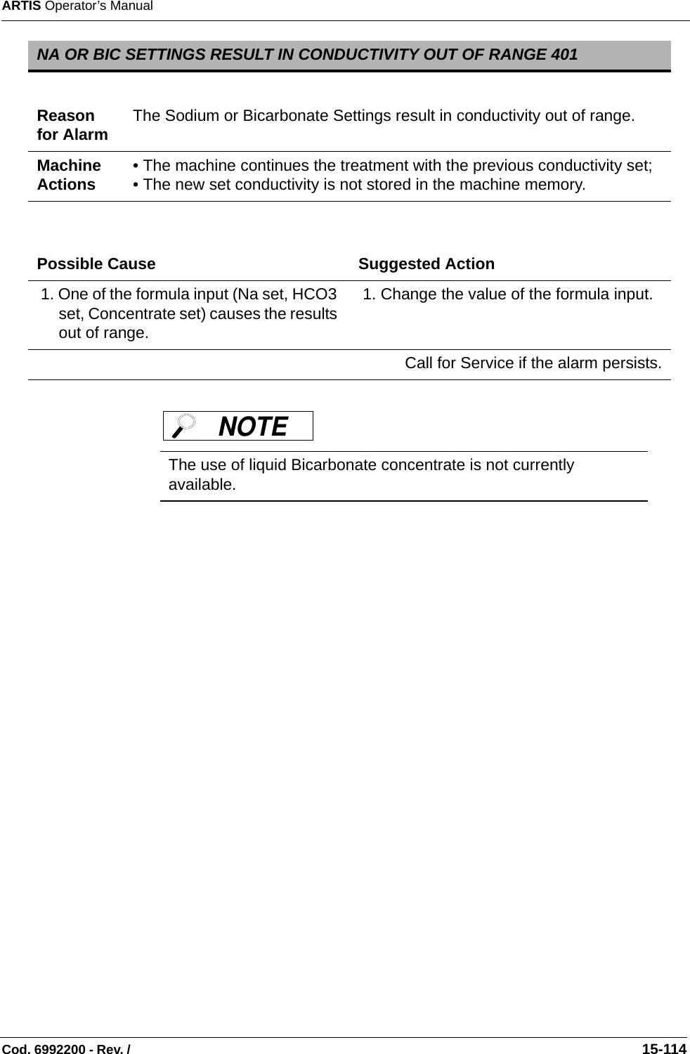 ARTIS Operator’s ManualCod. 6992200 - Rev. /                                                                                                                                                       15-114 NA OR BIC SETTINGS RESULT IN CONDUCTIVITY OUT OF RANGE 401Reason for Alarm The Sodium or Bicarbonate Settings result in conductivity out of range.Machine Actions • The machine continues the treatment with the previous conductivity set; • The new set conductivity is not stored in the machine memory. Possible Cause Suggested Action 1. One of the formula input (Na set, HCO3 set, Concentrate set) causes the results out of range. 1. Change the value of the formula input.Call for Service if the alarm persists.The use of liquid Bicarbonate concentrate is not currently available.NOTE 