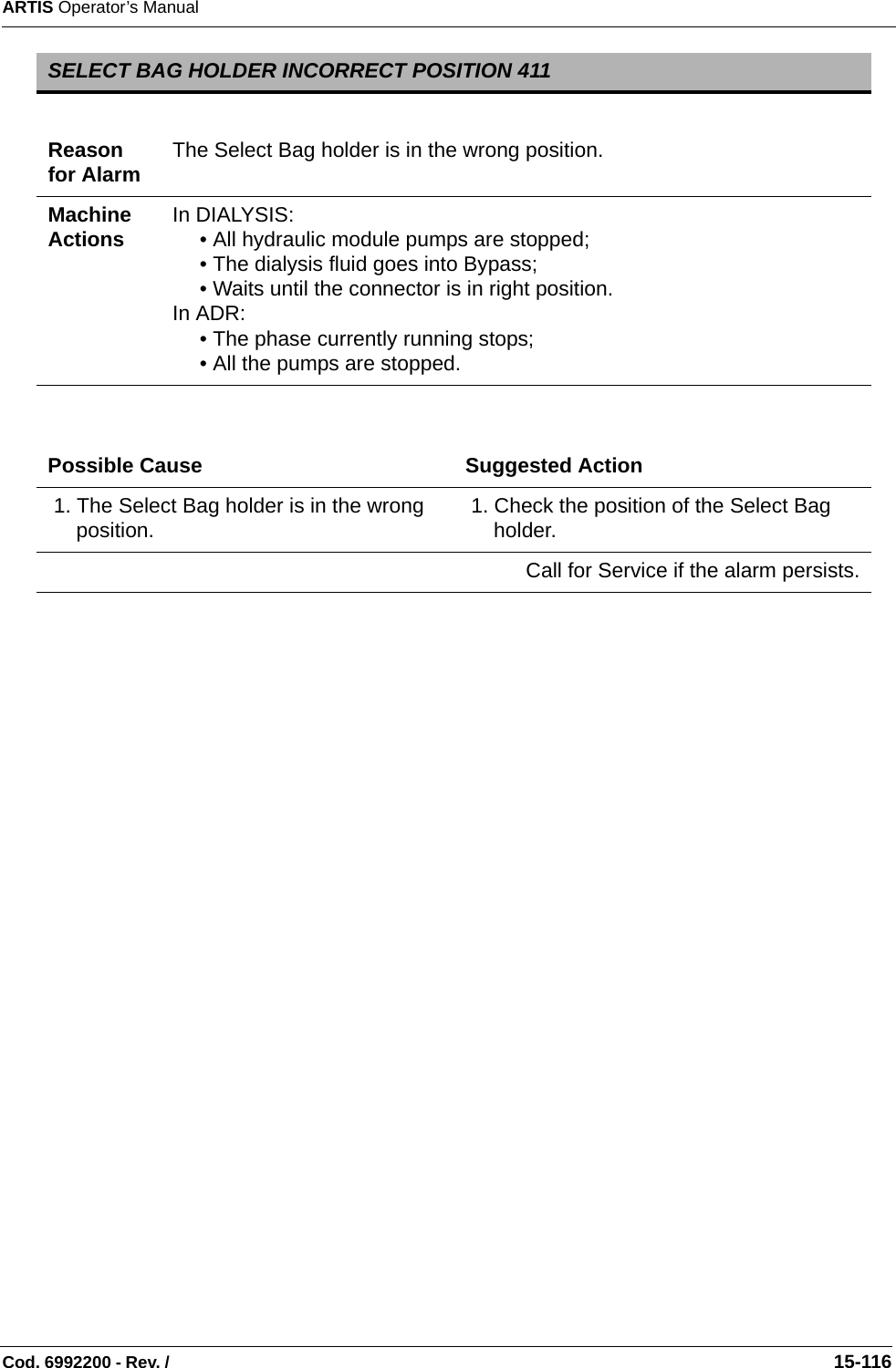 ARTIS Operator’s ManualCod. 6992200 - Rev. /                                                                                                                                                       15-116  SELECT BAG HOLDER INCORRECT POSITION 411Reason for Alarm The Select Bag holder is in the wrong position.Machine Actions In DIALYSIS:• All hydraulic module pumps are stopped;• The dialysis fluid goes into Bypass;• Waits until the connector is in right position.In ADR:• The phase currently running stops;• All the pumps are stopped.Possible Cause Suggested Action 1. The Select Bag holder is in the wrong position.  1. Check the position of the Select Bag holder.Call for Service if the alarm persists.