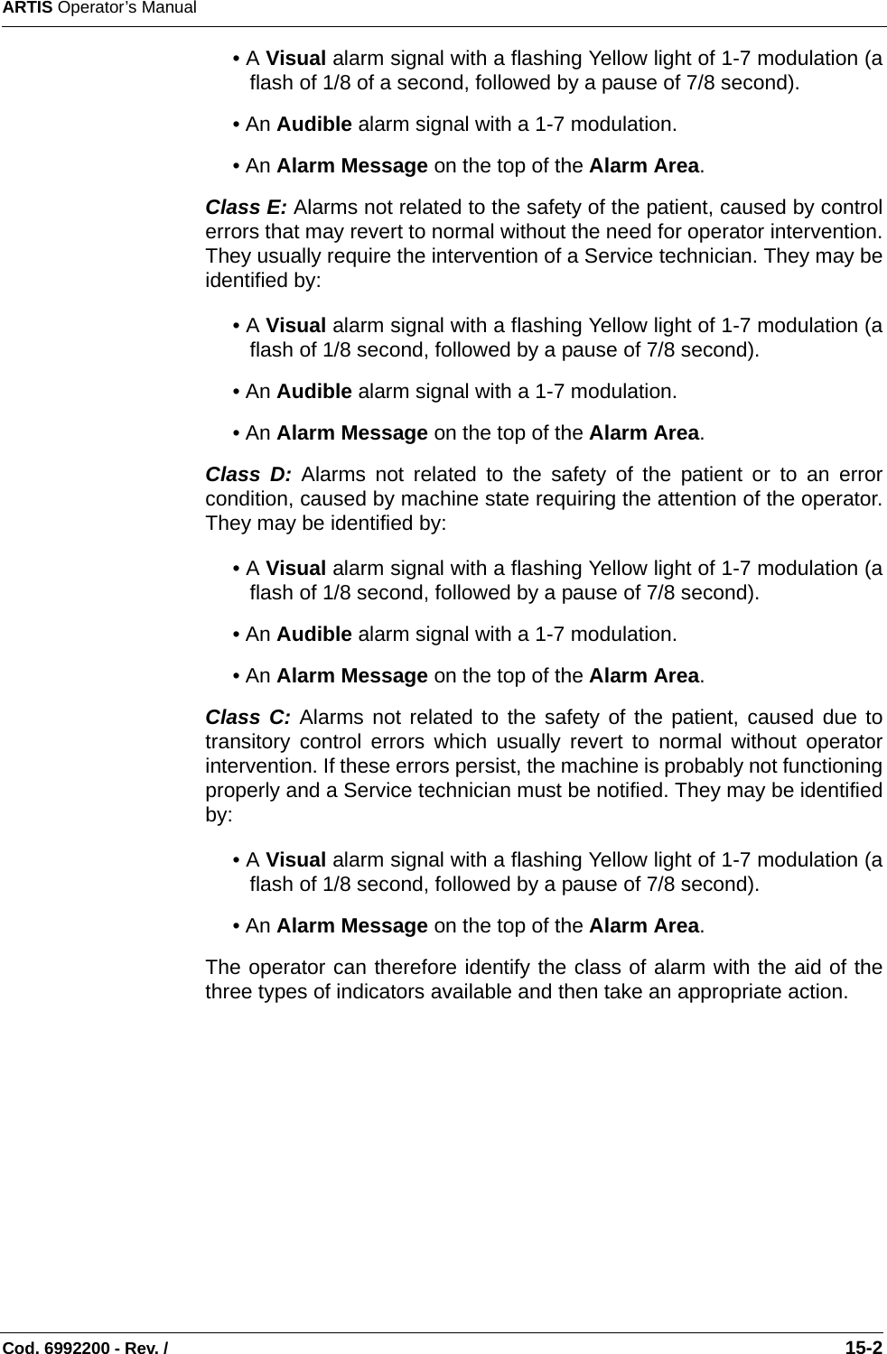 ARTIS Operator’s ManualCod. 6992200 - Rev. /                                                                                                                                                       15-2• A Visual alarm signal with a flashing Yellow light of 1-7 modulation (aflash of 1/8 of a second, followed by a pause of 7/8 second).• An Audible alarm signal with a 1-7 modulation.• An Alarm Message on the top of the Alarm Area.Class E: Alarms not related to the safety of the patient, caused by controlerrors that may revert to normal without the need for operator intervention.They usually require the intervention of a Service technician. They may beidentified by:• A Visual alarm signal with a flashing Yellow light of 1-7 modulation (aflash of 1/8 second, followed by a pause of 7/8 second).• An Audible alarm signal with a 1-7 modulation.• An Alarm Message on the top of the Alarm Area.Class D: Alarms not related to the safety of the patient or to an errorcondition, caused by machine state requiring the attention of the operator.They may be identified by:• A Visual alarm signal with a flashing Yellow light of 1-7 modulation (aflash of 1/8 second, followed by a pause of 7/8 second).• An Audible alarm signal with a 1-7 modulation.• An Alarm Message on the top of the Alarm Area.Class C: Alarms not related to the safety of the patient, caused due totransitory control errors which usually revert to normal without operatorintervention. If these errors persist, the machine is probably not functioningproperly and a Service technician must be notified. They may be identifiedby:• A Visual alarm signal with a flashing Yellow light of 1-7 modulation (aflash of 1/8 second, followed by a pause of 7/8 second).• An Alarm Message on the top of the Alarm Area.The operator can therefore identify the class of alarm with the aid of thethree types of indicators available and then take an appropriate action.