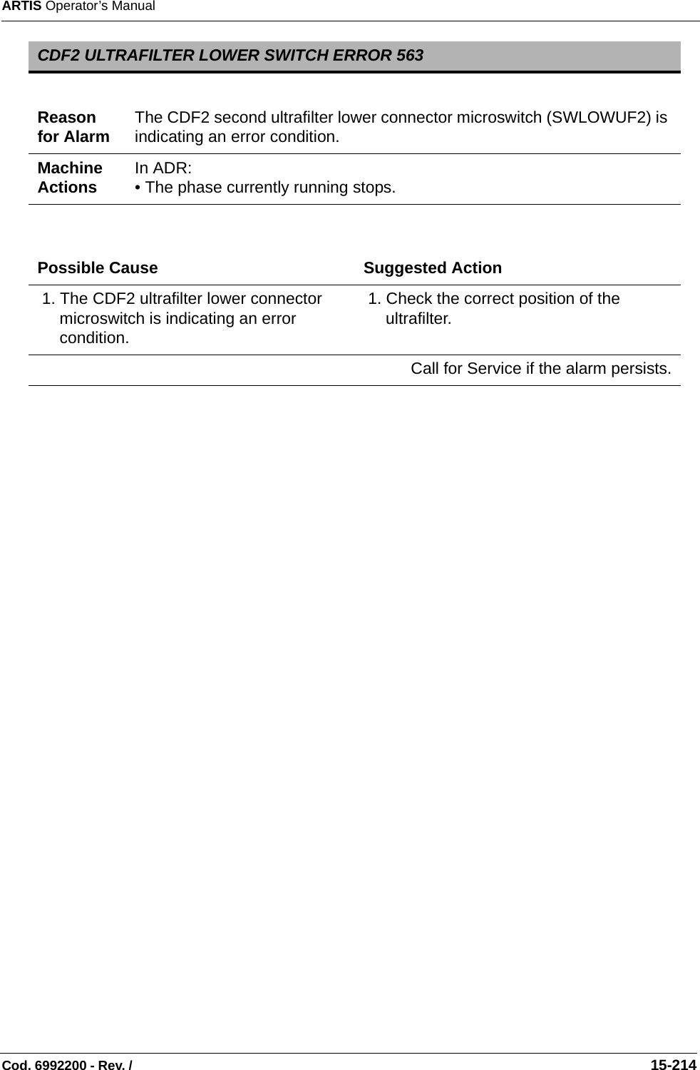 ARTIS Operator’s ManualCod. 6992200 - Rev. /                                                                                                                                                       15-214   CDF2 ULTRAFILTER LOWER SWITCH ERROR 563Reason for Alarm The CDF2 second ultrafilter lower connector microswitch (SWLOWUF2) is indicating an error condition.Machine Actions In ADR: • The phase currently running stops.Possible Cause Suggested Action 1. The CDF2 ultrafilter lower connector microswitch is indicating an error condition. 1. Check the correct position of the ultrafilter.Call for Service if the alarm persists.