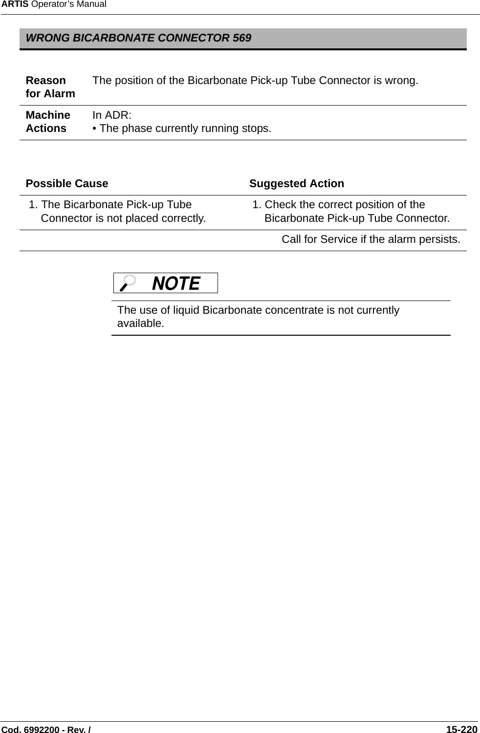 ARTIS Operator’s ManualCod. 6992200 - Rev. /                                                                                                                                                       15-220   WRONG BICARBONATE CONNECTOR 569Reason for Alarm The position of the Bicarbonate Pick-up Tube Connector is wrong.Machine Actions In ADR: • The phase currently running stops.Possible Cause Suggested Action 1. The Bicarbonate Pick-up Tube Connector is not placed correctly.  1. Check the correct position of the Bicarbonate Pick-up Tube Connector.Call for Service if the alarm persists.The use of liquid Bicarbonate concentrate is not currently available.NOTE 