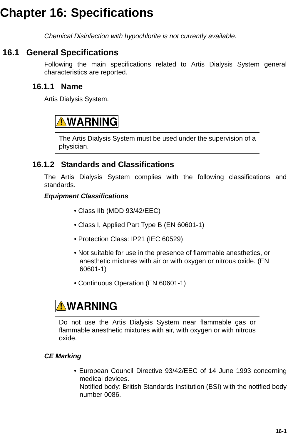  16-1Chapter 16: SpecificationsChemical Disinfection with hypochlorite is not currently available. 16.1   General SpecificationsFollowing the main specifications related to Artis Dialysis System generalcharacteristics are reported.  16.1.1   Name Artis Dialysis System.        16.1.2   Standards and ClassificationsThe Artis Dialysis System complies with the following classifications andstandards.Equipment Classifications • Class IIb (MDD 93/42/EEC)• Class I, Applied Part Type B (EN 60601-1) • Protection Class: IP21 (IEC 60529)• Not suitable for use in the presence of flammable anesthetics, or anesthetic mixtures with air or with oxygen or nitrous oxide. (EN 60601-1) • Continuous Operation (EN 60601-1)     CE Marking• European Council Directive 93/42/EEC of 14 June 1993 concerningmedical devices. Notified body: British Standards Institution (BSI) with the notified bodynumber 0086.   The Artis Dialysis System must be used under the supervision of aphysician. Do not use the Artis Dialysis System near flammable gas orflammable anesthetic mixtures with air, with oxygen or with nitrousoxide.WARNING!WARNING!