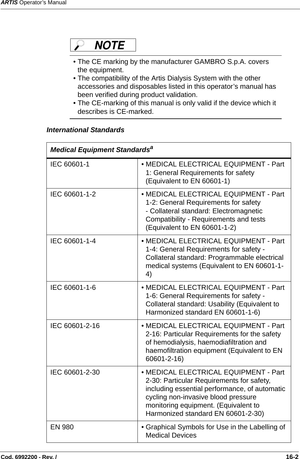 ARTIS Operator’s ManualCod. 6992200 - Rev. /                                                                                                                                                       16-2   International Standards       • The CE marking by the manufacturer GAMBRO S.p.A. covers the equipment. • The compatibility of the Artis Dialysis System with the other accessories and disposables listed in this operator’s manual has been verified during product validation.   • The CE-marking of this manual is only valid if the device which it describes is CE-marked. Medical Equipment Standardsa IEC 60601-1       • MEDICAL ELECTRICAL EQUIPMENT - Part 1: General Requirements for safety (Equivalent to EN 60601-1)IEC 60601-1-2  • MEDICAL ELECTRICAL EQUIPMENT - Part 1-2: General Requirements for safety- Collateral standard: Electromagnetic Compatibility - Requirements and tests (Equivalent to EN 60601-1-2)IEC 60601-1-4   • MEDICAL ELECTRICAL EQUIPMENT - Part 1-4: General Requirements for safety - Collateral standard: Programmable electrical medical systems (Equivalent to EN 60601-1-4)IEC 60601-1-6   • MEDICAL ELECTRICAL EQUIPMENT - Part 1-6: General Requirements for safety - Collateral standard: Usability (Equivalent to Harmonized standard EN 60601-1-6)IEC 60601-2-16     • MEDICAL ELECTRICAL EQUIPMENT - Part 2-16: Particular Requirements for the safety of hemodialysis, haemodiafiltration and haemofiltration equipment (Equivalent to EN 60601-2-16)IEC 60601-2-30  • MEDICAL ELECTRICAL EQUIPMENT - Part 2-30: Particular Requirements for safety, including essential performance, of automatic cycling non-invasive blood pressure monitoring equipment. (Equivalent to Harmonized standard EN 60601-2-30)EN 980 • Graphical Symbols for Use in the Labelling of Medical DevicesNOTE 