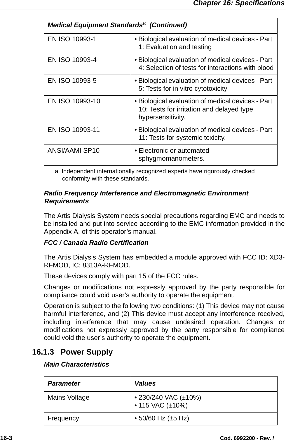  Chapter 16: Specifications16-3                                                                                                                           Cod. 6992200 - Rev. /Radio Frequency Interference and Electromagnetic Environment RequirementsThe Artis Dialysis System needs special precautions regarding EMC and needs tobe installed and put into service according to the EMC information provided in theAppendix A, of this operator’s manual.     FCC / Canada Radio CertificationThe Artis Dialysis System has embedded a module approved with FCC ID: XD3-RFMOD, IC: 8313A-RFMOD.These devices comply with part 15 of the FCC rules.Changes or modifications not expressly approved by the party responsible forcompliance could void user’s authority to operate the equipment.Operation is subject to the following two conditions: (1) This device may not causeharmful interference, and (2) This device must accept any interference received,including interference that may cause undesired operation. Changes ormodifications not expressly approved by the party responsible for compliancecould void the user’s authority to operate the equipment.    16.1.3   Power SupplyMain CharacteristicsEN ISO 10993-1 • Biological evaluation of medical devices - Part 1: Evaluation and testingEN ISO 10993-4 • Biological evaluation of medical devices - Part 4: Selection of tests for interactions with bloodEN ISO 10993-5 • Biological evaluation of medical devices - Part 5: Tests for in vitro cytotoxicityEN ISO 10993-10 • Biological evaluation of medical devices - Part 10: Tests for irritation and delayed type hypersensitivity.EN ISO 10993-11 • Biological evaluation of medical devices - Part 11: Tests for systemic toxicity.ANSI/AAMI SP10 • Electronic or automated sphygmomanometers.a. Independent internationally recognized experts have rigorously checked conformity with these standards.     Parameter ValuesMains Voltage  • 230/240 VAC (±10%)  • 115 VAC (±10%)Frequency • 50/60 Hz (±5 Hz) Medical Equipment Standardsa  (Continued)