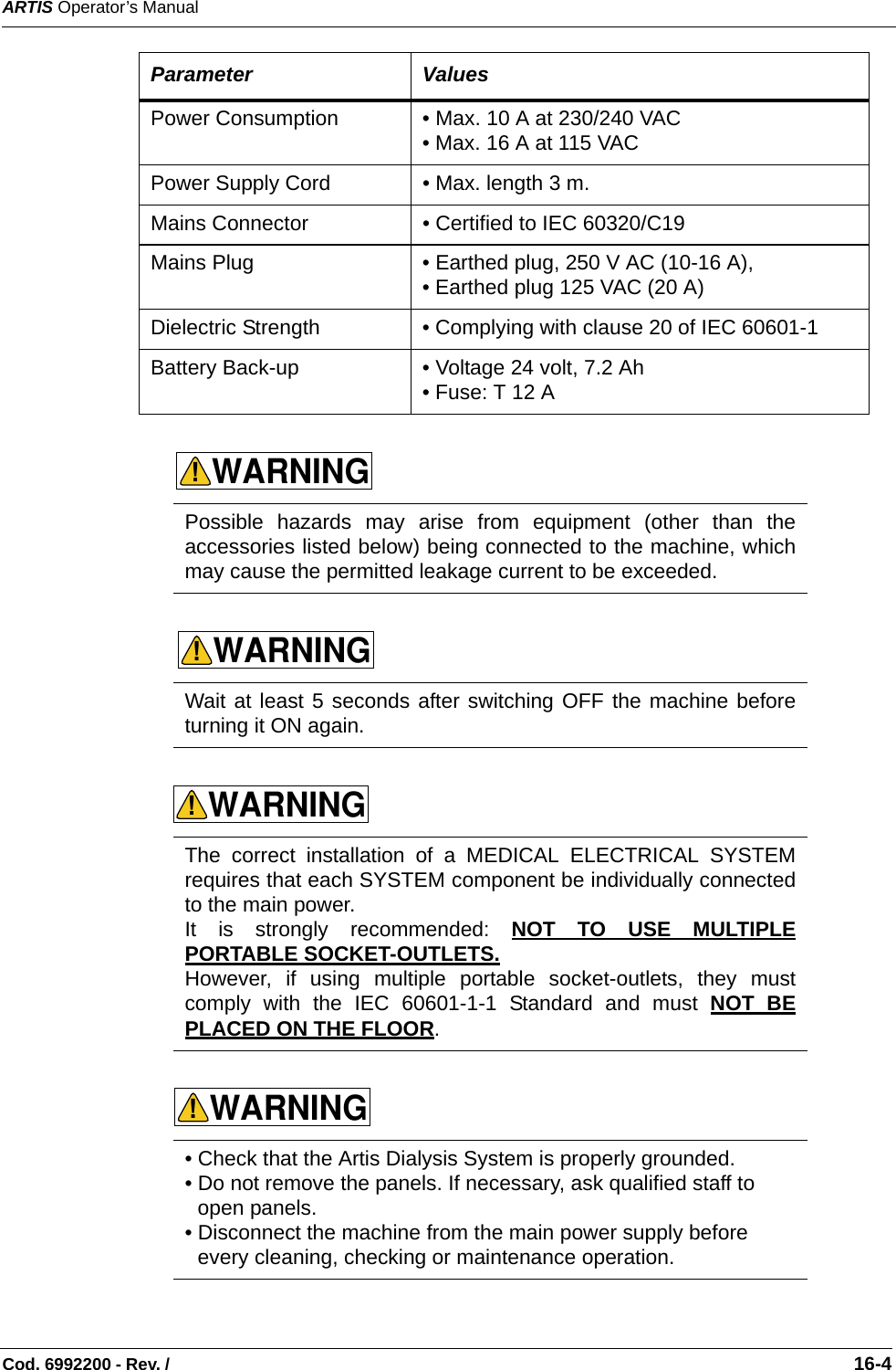 ARTIS Operator’s ManualCod. 6992200 - Rev. /                                                                                                                                                       16-4Power Consumption • Max. 10 A at 230/240 VAC • Max. 16 A at 115 VAC Power Supply Cord • Max. length 3 m. Mains Connector • Certified to IEC 60320/C19    Mains Plug • Earthed plug, 250 V AC (10-16 A),  • Earthed plug 125 VAC (20 A)Dielectric Strength • Complying with clause 20 of IEC 60601-1 Battery Back-up • Voltage 24 volt, 7.2 Ah • Fuse: T 12 A   Possible hazards may arise from equipment (other than theaccessories listed below) being connected to the machine, whichmay cause the permitted leakage current to be exceeded. Wait at least 5 seconds after switching OFF the machine beforeturning it ON again. The correct installation of a MEDICAL ELECTRICAL SYSTEMrequires that each SYSTEM component be individually connectedto the main power.It is strongly recommended: NOT TO USE MULTIPLEPORTABLE SOCKET-OUTLETS. However, if using multiple portable socket-outlets, they mustcomply with the IEC 60601-1-1 Standard and must NOT BEPLACED ON THE FLOOR. • Check that the Artis Dialysis System is properly grounded.• Do not remove the panels. If necessary, ask qualified staff to open panels. • Disconnect the machine from the main power supply before every cleaning, checking or maintenance operation. Parameter ValuesWARNING!WARNING!WARNING!WARNING!
