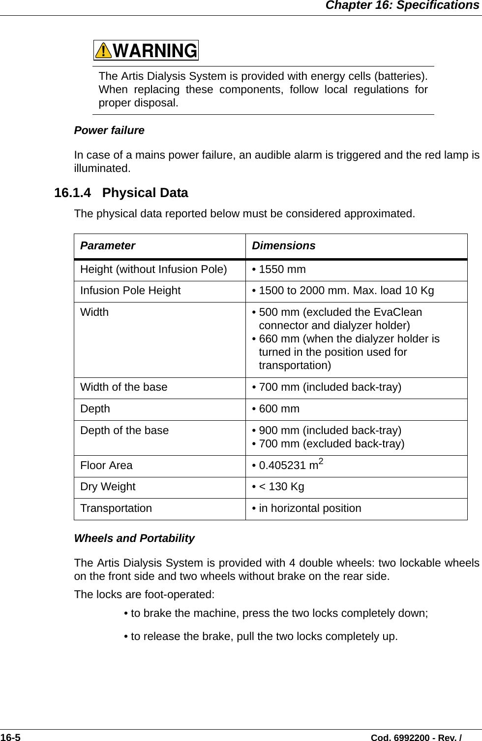  Chapter 16: Specifications16-5                                                                                                                           Cod. 6992200 - Rev. /Power failureIn case of a mains power failure, an audible alarm is triggered and the red lamp isilluminated.  16.1.4   Physical DataThe physical data reported below must be considered approximated.   Wheels and PortabilityThe Artis Dialysis System is provided with 4 double wheels: two lockable wheelson the front side and two wheels without brake on the rear side. The locks are foot-operated:• to brake the machine, press the two locks completely down;• to release the brake, pull the two locks completely up.The Artis Dialysis System is provided with energy cells (batteries).When replacing these components, follow local regulations forproper disposal.  Parameter DimensionsHeight (without Infusion Pole) • 1550 mm  Infusion Pole Height • 1500 to 2000 mm. Max. load 10 Kg Width  • 500 mm (excluded the EvaClean connector and dialyzer holder)• 660 mm (when the dialyzer holder is turned in the position used for transportation) Width of the base • 700 mm (included back-tray)  Depth   • 600 mm   Depth of the base • 900 mm (included back-tray)  • 700 mm (excluded back-tray)Floor Area • 0.405231 m2 Dry Weight • &lt; 130 KgTransportation • in horizontal positionWARNING!