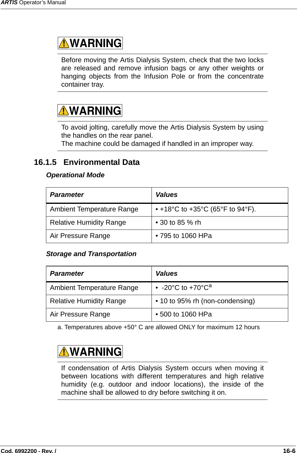 ARTIS Operator’s ManualCod. 6992200 - Rev. /                                                                                                                                                       16-6      16.1.5   Environmental DataOperational Mode    Storage and Transportation     Before moving the Artis Dialysis System, check that the two locksare released and remove infusion bags or any other weights orhanging objects from the Infusion Pole or from the concentratecontainer tray. To avoid jolting, carefully move the Artis Dialysis System by usingthe handles on the rear panel.The machine could be damaged if handled in an improper way. Parameter ValuesAmbient Temperature Range • +18°C to +35°C (65°F to 94°F).   Relative Humidity Range • 30 to 85 % rh Air Pressure Range • 795 to 1060 HPa Parameter ValuesAmbient Temperature Range •  -20°C to +70°Ca  a. Temperatures above +50° C are allowed ONLY for maximum 12 hoursRelative Humidity Range • 10 to 95% rh (non-condensing) Air Pressure Range • 500 to 1060 HPa If condensation of Artis Dialysis System occurs when moving itbetween locations with different temperatures and high relativehumidity (e.g. outdoor and indoor locations), the inside of themachine shall be allowed to dry before switching it on. WARNING!WARNING!WARNING!