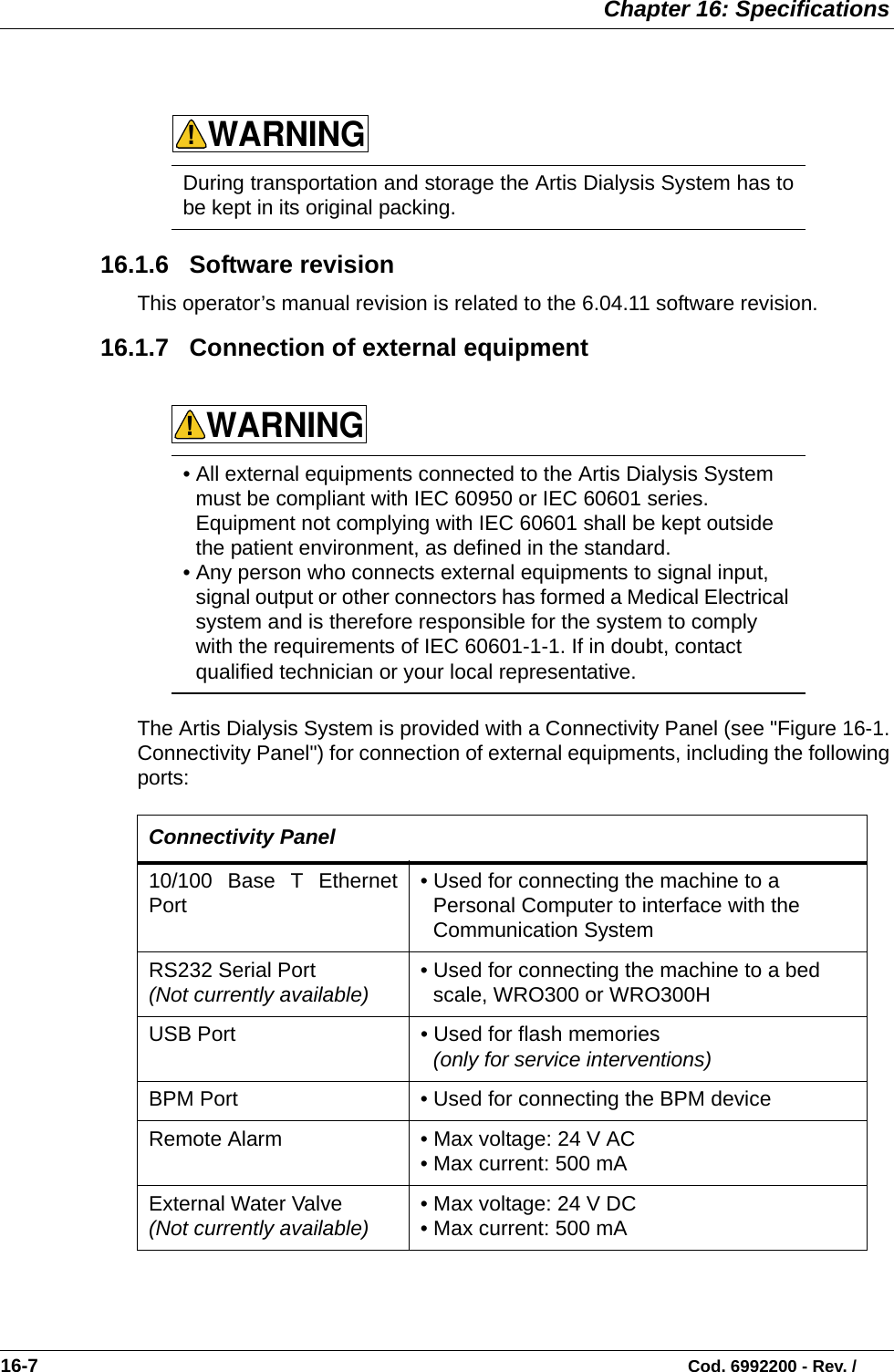  Chapter 16: Specifications16-7                                                                                                                           Cod. 6992200 - Rev. /  16.1.6   Software revisionThis operator’s manual revision is related to the 6.04.11 software revision. 16.1.7   Connection of external equipment   The Artis Dialysis System is provided with a Connectivity Panel (see &quot;Figure 16-1.Connectivity Panel&quot;) for connection of external equipments, including the followingports:    During transportation and storage the Artis Dialysis System has tobe kept in its original packing. • All external equipments connected to the Artis Dialysis System must be compliant with IEC 60950 or IEC 60601 series. Equipment not complying with IEC 60601 shall be kept outside the patient environment, as defined in the standard. • Any person who connects external equipments to signal input, signal output or other connectors has formed a Medical Electrical system and is therefore responsible for the system to comply with the requirements of IEC 60601-1-1. If in doubt, contact qualified technician or your local representative.  Connectivity Panel 10/100 Base T EthernetPort   • Used for connecting the machine to a Personal Computer to interface with the Communication SystemRS232 Serial Port  (Not currently available) • Used for connecting the machine to a bed scale, WRO300 or WRO300H USB Port  • Used for flash memories   (only for service interventions)BPM Port • Used for connecting the BPM deviceRemote Alarm  • Max voltage: 24 V AC • Max current: 500 mA External Water Valve (Not currently available) • Max voltage: 24 V DC  • Max current: 500 mA WARNING!WARNING!