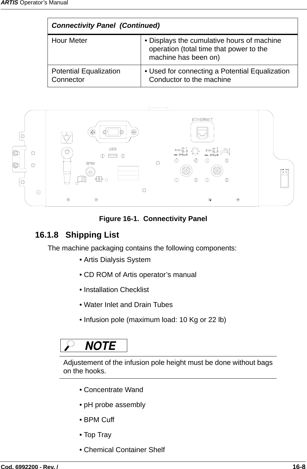 ARTIS Operator’s ManualCod. 6992200 - Rev. /                                                                                                                                                       16-8  Figure 16-1.  Connectivity Panel 16.1.8   Shipping ListThe machine packaging contains the following components: • Artis Dialysis System • CD ROM of Artis operator’s manual• Installation Checklist • Water Inlet and Drain Tubes • Infusion pole (maximum load: 10 Kg or 22 lb)   • Concentrate Wand• pH probe assembly • BPM Cuff• Top Tray• Chemical Container ShelfHour Meter • Displays the cumulative hours of machine operation (total time that power to the machine has been on)Potential Equalization Connector • Used for connecting a Potential Equalization Conductor to the machineAdjustement of the infusion pole height must be done without bagson the hooks. Connectivity Panel  (Continued)NOTE  