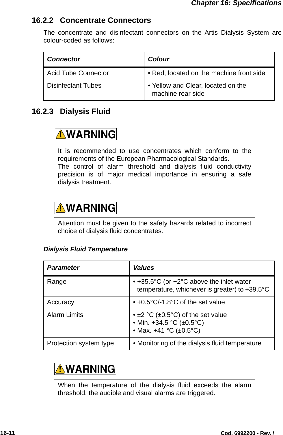  Chapter 16: Specifications16-11                                                                                                                           Cod. 6992200 - Rev. / 16.2.2   Concentrate ConnectorsThe concentrate and disinfectant connectors on the Artis Dialysis System arecolour-coded as follows:   16.2.3   Dialysis Fluid          Dialysis Fluid Temperature  Connector ColourAcid Tube Connector • Red, located on the machine front sideDisinfectant Tubes • Yellow and Clear, located on the machine rear sideIt is recommended to use concentrates which conform to therequirements of the European Pharmacological Standards.   The control of alarm threshold and dialysis fluid conductivityprecision is of major medical importance in ensuring a safedialysis treatment.  Attention must be given to the safety hazards related to incorrectchoice of dialysis fluid concentrates.   Parameter ValuesRange • +35.5°C (or +2°C above the inlet water temperature, whichever is greater) to +39.5°C Accuracy • +0.5°C/-1.8°C of the set value Alarm Limits • ±2 °C (±0.5°C) of the set value• Min. +34.5 °C (±0.5°C)  • Max. +41 °C (±0.5°C)Protection system type • Monitoring of the dialysis fluid temperatureWhen the temperature of the dialysis fluid exceeds the alarmthreshold, the audible and visual alarms are triggered. WARNING!WARNING!WARNING!