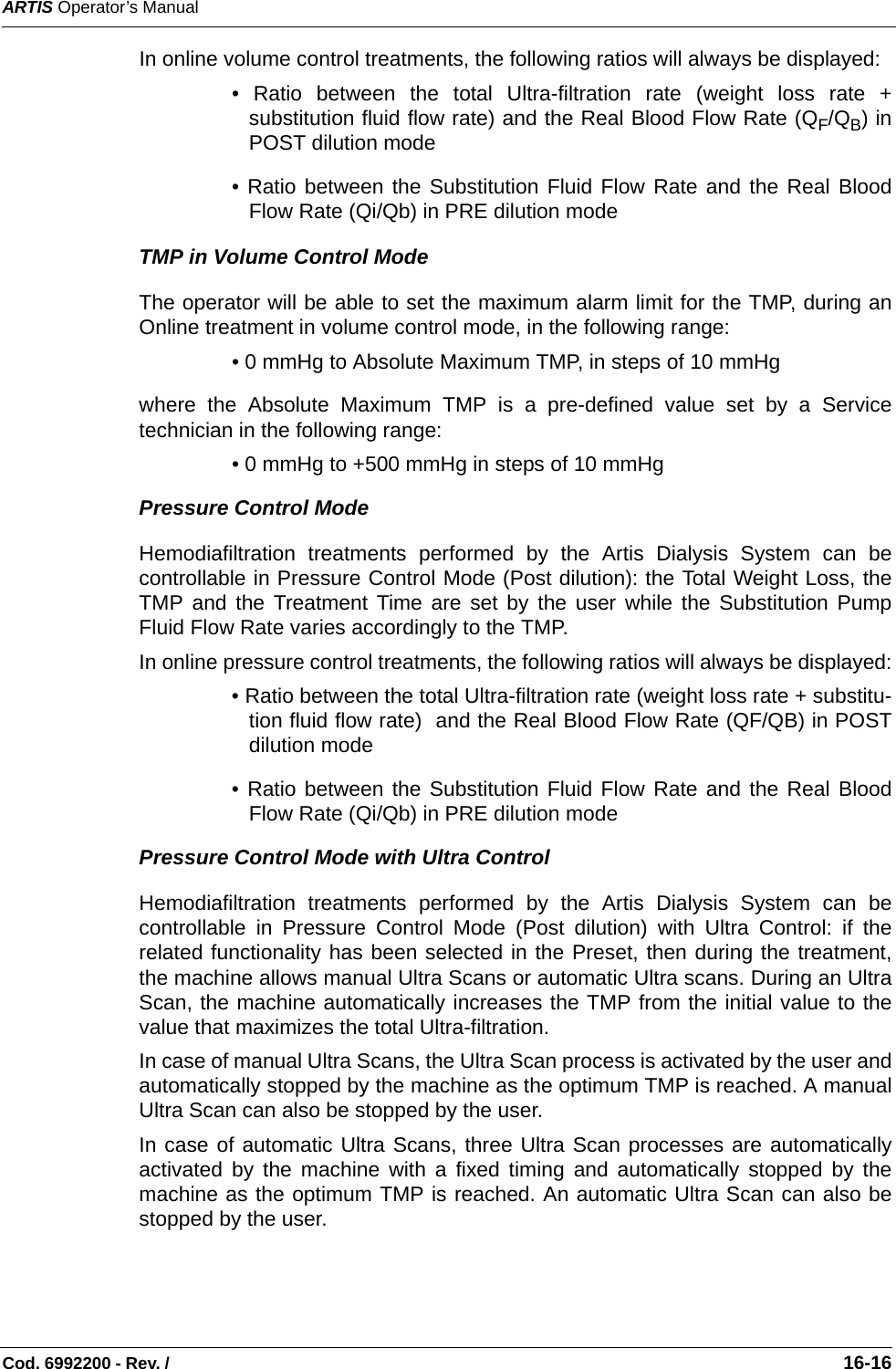 ARTIS Operator’s ManualCod. 6992200 - Rev. /                                                                                                                                                       16-16In online volume control treatments, the following ratios will always be displayed:  • Ratio between the total Ultra-filtration rate (weight loss rate +substitution fluid flow rate) and the Real Blood Flow Rate (QF/QB) inPOST dilution mode• Ratio between the Substitution Fluid Flow Rate and the Real BloodFlow Rate (Qi/Qb) in PRE dilution modeTMP in Volume Control ModeThe operator will be able to set the maximum alarm limit for the TMP, during anOnline treatment in volume control mode, in the following range:• 0 mmHg to Absolute Maximum TMP, in steps of 10 mmHgwhere the Absolute Maximum TMP is a pre-defined value set by a Servicetechnician in the following range:  • 0 mmHg to +500 mmHg in steps of 10 mmHgPressure Control ModeHemodiafiltration treatments performed by the Artis Dialysis System can becontrollable in Pressure Control Mode (Post dilution): the Total Weight Loss, theTMP and the Treatment Time are set by the user while the Substitution PumpFluid Flow Rate varies accordingly to the TMP. In online pressure control treatments, the following ratios will always be displayed:• Ratio between the total Ultra-filtration rate (weight loss rate + substitu-tion fluid flow rate)  and the Real Blood Flow Rate (QF/QB) in POSTdilution mode• Ratio between the Substitution Fluid Flow Rate and the Real BloodFlow Rate (Qi/Qb) in PRE dilution modePressure Control Mode with Ultra ControlHemodiafiltration treatments performed by the Artis Dialysis System can becontrollable in Pressure Control Mode (Post dilution) with Ultra Control: if therelated functionality has been selected in the Preset, then during the treatment,the machine allows manual Ultra Scans or automatic Ultra scans. During an UltraScan, the machine automatically increases the TMP from the initial value to thevalue that maximizes the total Ultra-filtration. In case of manual Ultra Scans, the Ultra Scan process is activated by the user andautomatically stopped by the machine as the optimum TMP is reached. A manualUltra Scan can also be stopped by the user.In case of automatic Ultra Scans, three Ultra Scan processes are automaticallyactivated by the machine with a fixed timing and automatically stopped by themachine as the optimum TMP is reached. An automatic Ultra Scan can also bestopped by the user. 