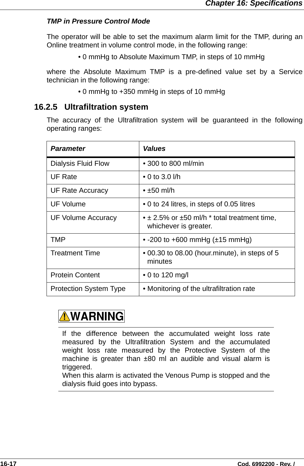  Chapter 16: Specifications16-17                                                                                                                           Cod. 6992200 - Rev. /TMP in Pressure Control Mode The operator will be able to set the maximum alarm limit for the TMP, during anOnline treatment in volume control mode, in the following range:• 0 mmHg to Absolute Maximum TMP, in steps of 10 mmHgwhere the Absolute Maximum TMP is a pre-defined value set by a Servicetechnician in the following range:• 0 mmHg to +350 mmHg in steps of 10 mmHg 16.2.5   Ultrafiltration system The accuracy of the Ultrafiltration system will be guaranteed in the followingoperating ranges:      Parameter ValuesDialysis Fluid Flow  • 300 to 800 ml/min UF Rate • 0 to 3.0 l/h UF Rate Accuracy • ±50 ml/h  UF Volume • 0 to 24 litres, in steps of 0.05 litres  UF Volume Accuracy • ± 2.5% or ±50 ml/h * total treatment time, whichever is greater.   TMP • -200 to +600 mmHg (±15 mmHg)   Treatment Time • 00.30 to 08.00 (hour.minute), in steps of 5 minutes Protein Content • 0 to 120 mg/l Protection System Type • Monitoring of the ultrafiltration rateIf the difference between the accumulated weight loss ratemeasured by the Ultrafiltration System and the accumulatedweight loss rate measured by the Protective System of themachine is greater than ±80 ml an audible and visual alarm istriggered. When this alarm is activated the Venous Pump is stopped and thedialysis fluid goes into bypass.WARNING!