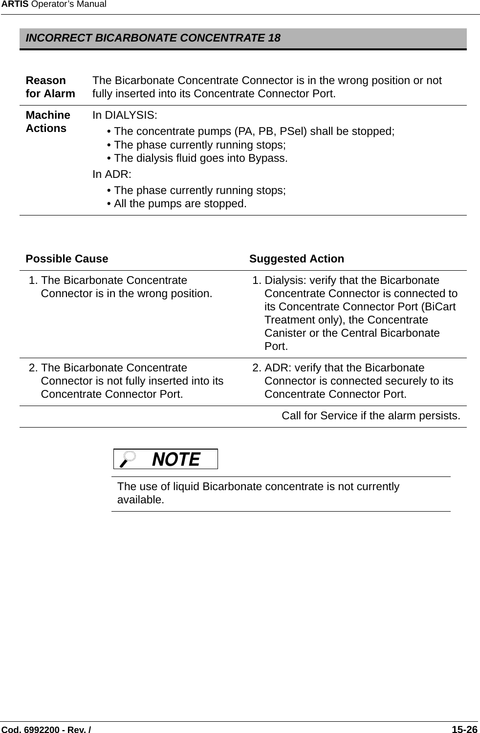 ARTIS Operator’s ManualCod. 6992200 - Rev. /                                                                                                                                                       15-26 INCORRECT BICARBONATE CONCENTRATE 18Reason for Alarm The Bicarbonate Concentrate Connector is in the wrong position or not fully inserted into its Concentrate Connector Port.Machine Actions In DIALYSIS:• The concentrate pumps (PA, PB, PSel) shall be stopped;• The phase currently running stops;• The dialysis fluid goes into Bypass.In ADR:• The phase currently running stops;• All the pumps are stopped.Possible Cause Suggested Action 1. The Bicarbonate Concentrate Connector is in the wrong position.   1. Dialysis: verify that the Bicarbonate Concentrate Connector is connected to its Concentrate Connector Port (BiCart Treatment only), the Concentrate Canister or the Central Bicarbonate Port. 2. The Bicarbonate Concentrate Connector is not fully inserted into its Concentrate Connector Port.  2. ADR: verify that the Bicarbonate Connector is connected securely to its Concentrate Connector Port.Call for Service if the alarm persists.The use of liquid Bicarbonate concentrate is not currently available.NOTE 