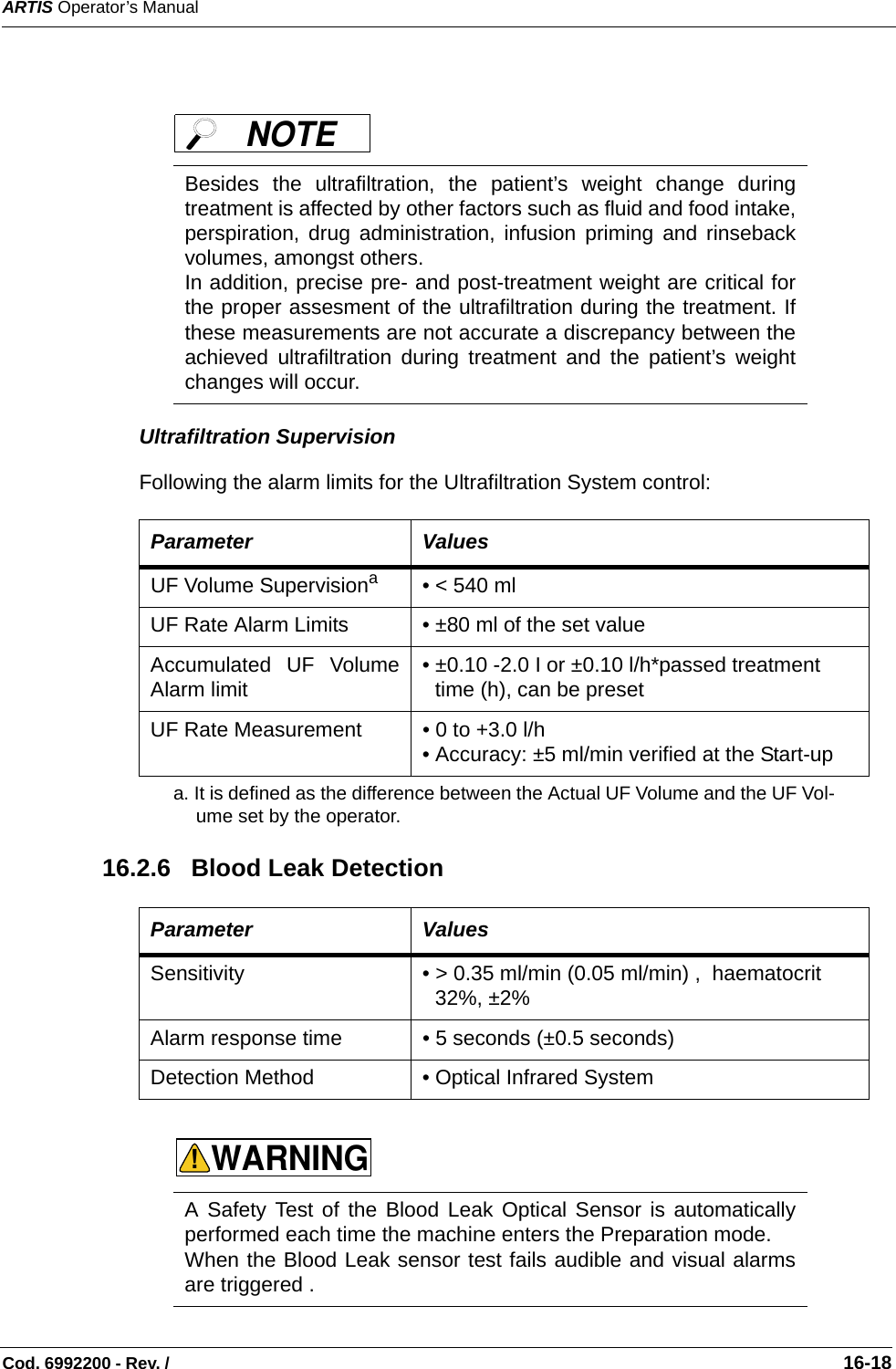 ARTIS Operator’s ManualCod. 6992200 - Rev. /                                                                                                                                                       16-18Ultrafiltration SupervisionFollowing the alarm limits for the Ultrafiltration System control:     16.2.6   Blood Leak Detection Besides the ultrafiltration, the patient’s weight change duringtreatment is affected by other factors such as fluid and food intake,perspiration, drug administration, infusion priming and rinsebackvolumes, amongst others.In addition, precise pre- and post-treatment weight are critical forthe proper assesment of the ultrafiltration during the treatment. Ifthese measurements are not accurate a discrepancy between theachieved ultrafiltration during treatment and the patient’s weightchanges will occur.Parameter ValuesUF Volume Supervisionaa. It is defined as the difference between the Actual UF Volume and the UF Vol-ume set by the operator. • &lt; 540 ml  UF Rate Alarm Limits • ±80 ml of the set value Accumulated UF VolumeAlarm limit • ±0.10 -2.0 I or ±0.10 l/h*passed treatment time (h), can be preset   UF Rate Measurement • 0 to +3.0 l/h• Accuracy: ±5 ml/min verified at the Start-up Parameter ValuesSensitivity • &gt; 0.35 ml/min (0.05 ml/min) ,  haematocrit 32%, ±2%   Alarm response time • 5 seconds (±0.5 seconds)   Detection Method • Optical Infrared System A Safety Test of the Blood Leak Optical Sensor is automaticallyperformed each time the machine enters the Preparation mode. When the Blood Leak sensor test fails audible and visual alarmsare triggered .  NOTE WARNING!