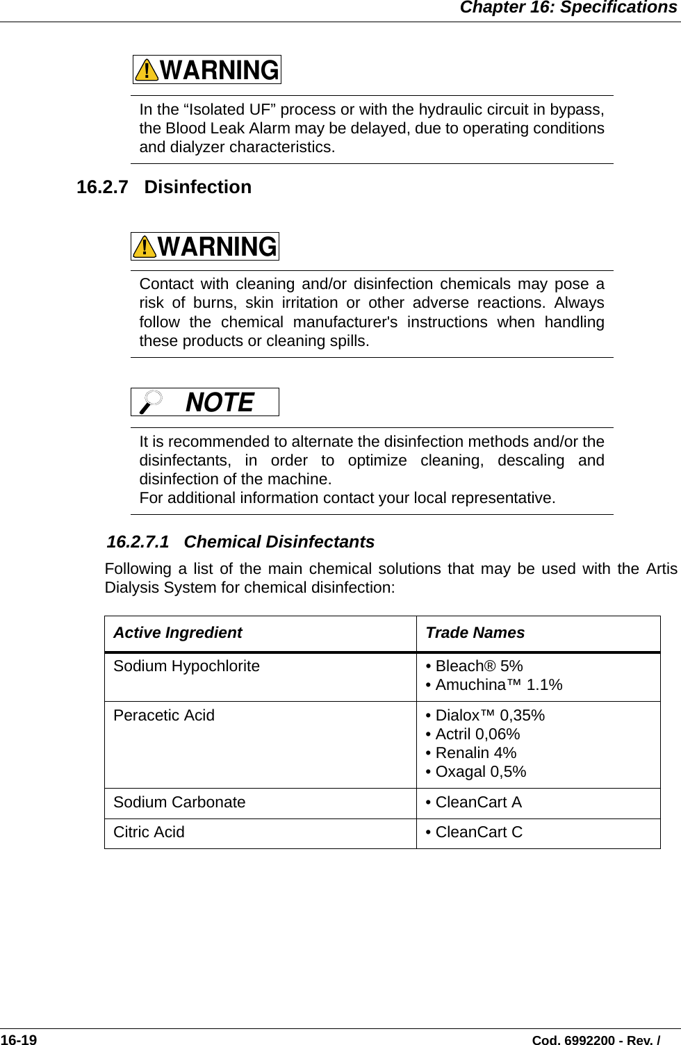  Chapter 16: Specifications16-19                                                                                                                           Cod. 6992200 - Rev. / 16.2.7   Disinfection      16.2.7.1   Chemical DisinfectantsFollowing a list of the main chemical solutions that may be used with the ArtisDialysis System for chemical disinfection:   In the “Isolated UF” process or with the hydraulic circuit in bypass,the Blood Leak Alarm may be delayed, due to operating conditionsand dialyzer characteristics.  Contact with cleaning and/or disinfection chemicals may pose arisk of burns, skin irritation or other adverse reactions. Alwaysfollow the chemical manufacturer&apos;s instructions when handlingthese products or cleaning spills.    It is recommended to alternate the disinfection methods and/or thedisinfectants, in order to optimize cleaning, descaling anddisinfection of the machine.For additional information contact your local representative.   Active Ingredient Trade NamesSodium Hypochlorite • Bleach® 5%• Amuchina™ 1.1%Peracetic Acid  • Dialox™ 0,35% • Actril 0,06%• Renalin 4%• Oxagal 0,5%Sodium Carbonate • CleanCart ACitric Acid • CleanCart CWARNING!WARNING!NOTE 