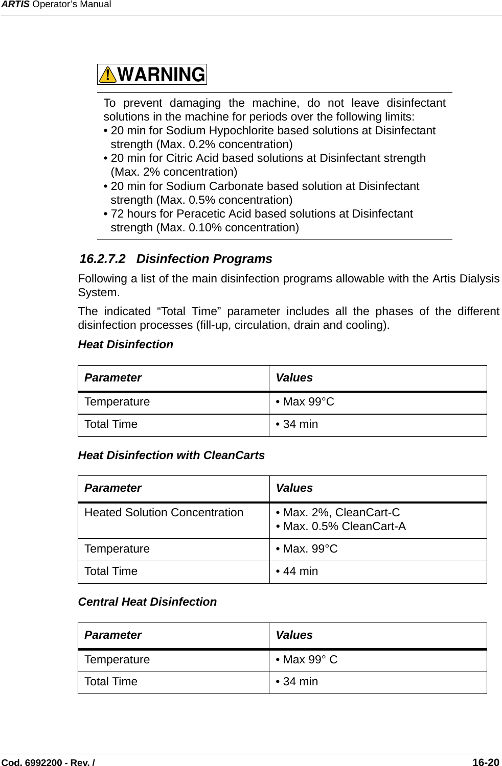 ARTIS Operator’s ManualCod. 6992200 - Rev. /                                                                                                                                                       16-20    16.2.7.2   Disinfection Programs Following a list of the main disinfection programs allowable with the Artis DialysisSystem.The indicated “Total Time” parameter includes all the phases of the differentdisinfection processes (fill-up, circulation, drain and cooling).Heat Disinfection  Heat Disinfection with CleanCarts   Central Heat Disinfection To prevent damaging the machine, do not leave disinfectantsolutions in the machine for periods over the following limits:• 20 min for Sodium Hypochlorite based solutions at Disinfectant strength (Max. 0.2% concentration)   • 20 min for Citric Acid based solutions at Disinfectant strength (Max. 2% concentration) • 20 min for Sodium Carbonate based solution at Disinfectant strength (Max. 0.5% concentration) • 72 hours for Peracetic Acid based solutions at Disinfectant strength (Max. 0.10% concentration) Parameter ValuesTemperature • Max 99°C Total Time • 34 min Parameter ValuesHeated Solution Concentration  • Max. 2%, CleanCart-C • Max. 0.5% CleanCart-ATemperature • Max. 99°C Total Time • 44 min Parameter ValuesTemperature • Max 99° C Total Time • 34 min WARNING!