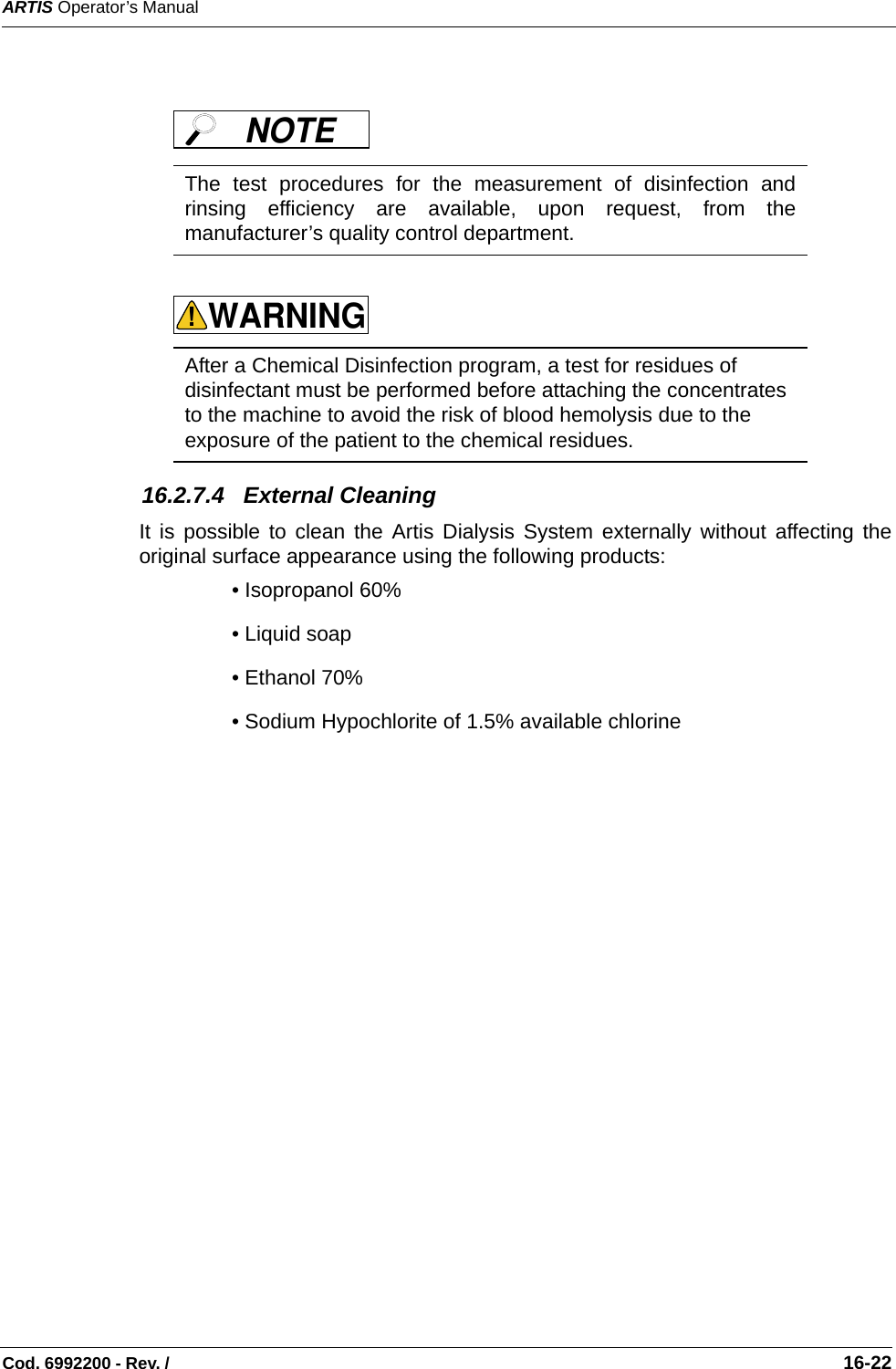 ARTIS Operator’s ManualCod. 6992200 - Rev. /                                                                                                                                                       16-22       16.2.7.4   External CleaningIt is possible to clean the Artis Dialysis System externally without affecting theoriginal surface appearance using the following products:• Isopropanol 60%   • Liquid soap  • Ethanol 70% • Sodium Hypochlorite of 1.5% available chlorine  The test procedures for the measurement of disinfection andrinsing efficiency are available, upon request, from themanufacturer’s quality control department.  After a Chemical Disinfection program, a test for residues of disinfectant must be performed before attaching the concentrates to the machine to avoid the risk of blood hemolysis due to the exposure of the patient to the chemical residues.NOTE WARNING!