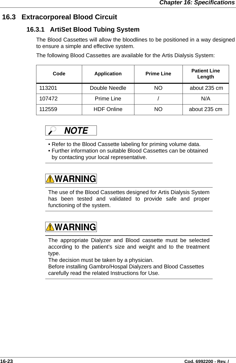  Chapter 16: Specifications16-23                                                                                                                           Cod. 6992200 - Rev. / 16.3   Extracorporeal Blood Circuit 16.3.1   ArtiSet Blood Tubing SystemThe Blood Cassettes will allow the bloodlines to be positioned in a way designedto ensure a simple and effective system.  The following Blood Cassettes are available for the Artis Dialysis System:        Code Application Prime Line Patient Line Length113201 Double Needle  NO  about 235 cm107472 Prime Line / N/A112559 HDF Online NO about 235 cm• Refer to the Blood Cassette labeling for priming volume data. • Further information on suitable Blood Cassettes can be obtained by contacting your local representative. The use of the Blood Cassettes designed for Artis Dialysis Systemhas been tested and validated to provide safe and properfunctioning of the system. The appropriate Dialyzer and Blood cassette must be selectedaccording to the patient’s size and weight and to the treatmenttype.The decision must be taken by a physician.Before installing Gambro/Hospal Dialyzers and Blood Cassettes carefully read the related Instructions for Use.NOTE WARNING!WARNING!