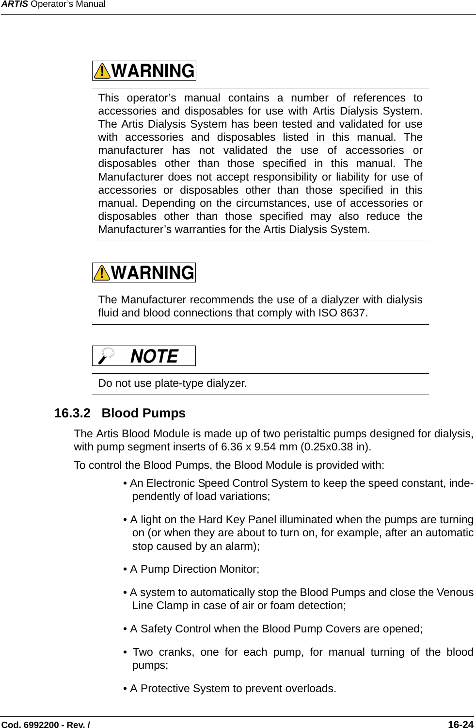 ARTIS Operator’s ManualCod. 6992200 - Rev. /                                                                                                                                                       16-24      16.3.2   Blood PumpsThe Artis Blood Module is made up of two peristaltic pumps designed for dialysis,with pump segment inserts of 6.36 x 9.54 mm (0.25x0.38 in). To control the Blood Pumps, the Blood Module is provided with:  • An Electronic Speed Control System to keep the speed constant, inde-pendently of load variations;• A light on the Hard Key Panel illuminated when the pumps are turningon (or when they are about to turn on, for example, after an automaticstop caused by an alarm);• A Pump Direction Monitor;• A system to automatically stop the Blood Pumps and close the VenousLine Clamp in case of air or foam detection;• A Safety Control when the Blood Pump Covers are opened;• Two cranks, one for each pump, for manual turning of the bloodpumps;• A Protective System to prevent overloads.This operator’s manual contains a number of references toaccessories and disposables for use with Artis Dialysis System.The Artis Dialysis System has been tested and validated for usewith accessories and disposables listed in this manual. Themanufacturer has not validated the use of accessories ordisposables other than those specified in this manual. TheManufacturer does not accept responsibility or liability for use ofaccessories or disposables other than those specified in thismanual. Depending on the circumstances, use of accessories ordisposables other than those specified may also reduce theManufacturer’s warranties for the Artis Dialysis System.    The Manufacturer recommends the use of a dialyzer with dialysisfluid and blood connections that comply with ISO 8637.  Do not use plate-type dialyzer. WARNING!WARNING!NOTE 