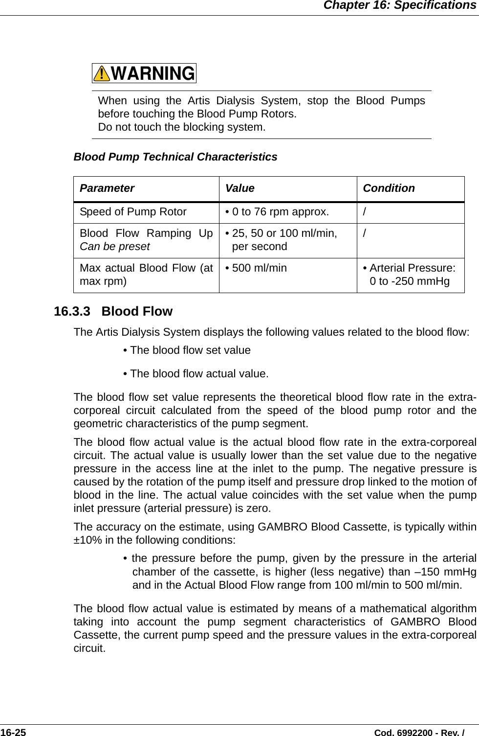  Chapter 16: Specifications16-25                                                                                                                           Cod. 6992200 - Rev. /  Blood Pump Technical Characteristics   16.3.3   Blood Flow  The Artis Dialysis System displays the following values related to the blood flow: • The blood flow set value• The blood flow actual value.The blood flow set value represents the theoretical blood flow rate in the extra-corporeal circuit calculated from the speed of the blood pump rotor and thegeometric characteristics of the pump segment. The blood flow actual value is the actual blood flow rate in the extra-corporealcircuit. The actual value is usually lower than the set value due to the negativepressure in the access line at the inlet to the pump. The negative pressure iscaused by the rotation of the pump itself and pressure drop linked to the motion ofblood in the line. The actual value coincides with the set value when the pumpinlet pressure (arterial pressure) is zero.  The accuracy on the estimate, using GAMBRO Blood Cassette, is typically within±10% in the following conditions:• the pressure before the pump, given by the pressure in the arterialchamber of the cassette, is higher (less negative) than –150 mmHgand in the Actual Blood Flow range from 100 ml/min to 500 ml/min.  The blood flow actual value is estimated by means of a mathematical algorithmtaking into account the pump segment characteristics of GAMBRO BloodCassette, the current pump speed and the pressure values in the extra-corporealcircuit.   When using the Artis Dialysis System, stop the Blood Pumpsbefore touching the Blood Pump Rotors. Do not touch the blocking system.  Parameter Value ConditionSpeed of Pump Rotor • 0 to 76 rpm approx. /Blood Flow Ramping UpCan be preset • 25, 50 or 100 ml/min, per second  /Max actual Blood Flow (atmax rpm) • 500 ml/min  • Arterial Pressure: 0 to -250 mmHgWARNING!