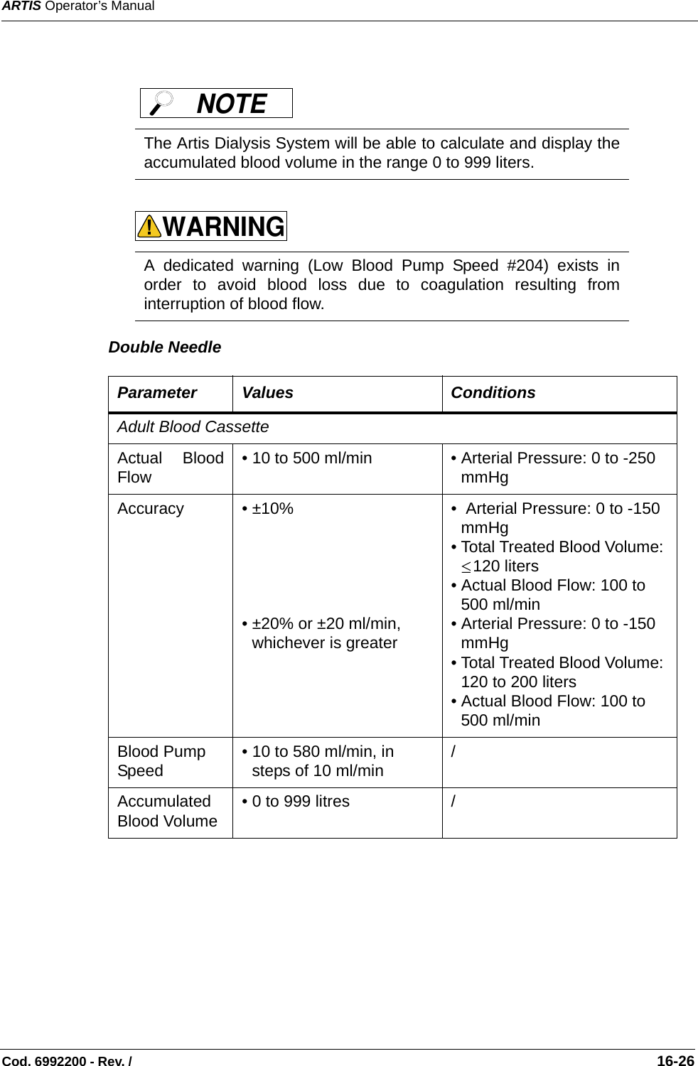ARTIS Operator’s ManualCod. 6992200 - Rev. /                                                                                                                                                       16-26   Double Needle   The Artis Dialysis System will be able to calculate and display theaccumulated blood volume in the range 0 to 999 liters.   A dedicated warning (Low Blood Pump Speed #204) exists inorder to avoid blood loss due to coagulation resulting frominterruption of blood flow. Parameter Values ConditionsAdult Blood CassetteActual BloodFlow • 10 to 500 ml/min • Arterial Pressure: 0 to -250 mmHgAccuracy  • ±10%  • ±20% or ±20 ml/min, whichever is greater•  Arterial Pressure: 0 to -150 mmHg• Total Treated Blood Volume: 120 liters   • Actual Blood Flow: 100 to 500 ml/min• Arterial Pressure: 0 to -150 mmHg• Total Treated Blood Volume: 120 to 200 liters• Actual Blood Flow: 100 to 500 ml/min Blood PumpSpeed • 10 to 580 ml/min, in steps of 10 ml/min    /AccumulatedBlood Volume • 0 to 999 litres /NOTE WARNING!≤