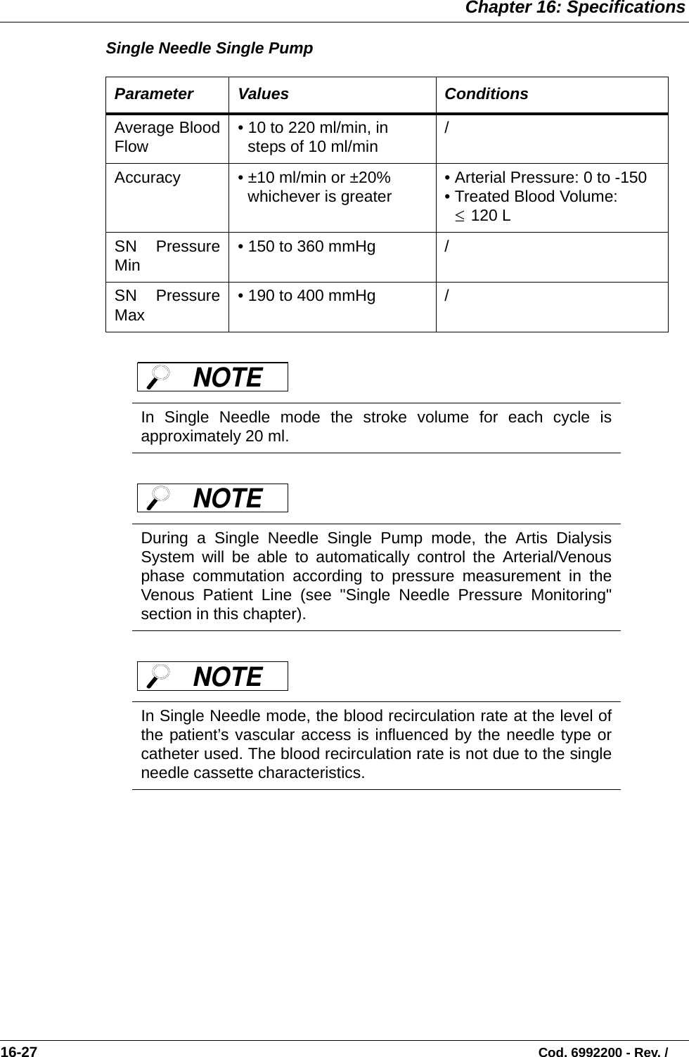  Chapter 16: Specifications16-27                                                                                                                           Cod. 6992200 - Rev. /Single Needle Single Pump       Parameter Values ConditionsAverage BloodFlow  • 10 to 220 ml/min, in steps of 10 ml/min   /Accuracy  • ±10 ml/min or ±20% whichever is greater • Arterial Pressure: 0 to -150• Treated Blood Volume:  120 LSN PressureMin • 150 to 360 mmHg /SN PressureMax • 190 to 400 mmHg /In Single Needle mode the stroke volume for each cycle isapproximately 20 ml.During a Single Needle Single Pump mode, the Artis DialysisSystem will be able to automatically control the Arterial/Venousphase commutation according to pressure measurement in theVenous Patient Line (see &quot;Single Needle Pressure Monitoring&quot;section in this chapter). In Single Needle mode, the blood recirculation rate at the level ofthe patient’s vascular access is influenced by the needle type orcatheter used. The blood recirculation rate is not due to the singleneedle cassette characteristics. ≤NOTE NOTE NOTE 