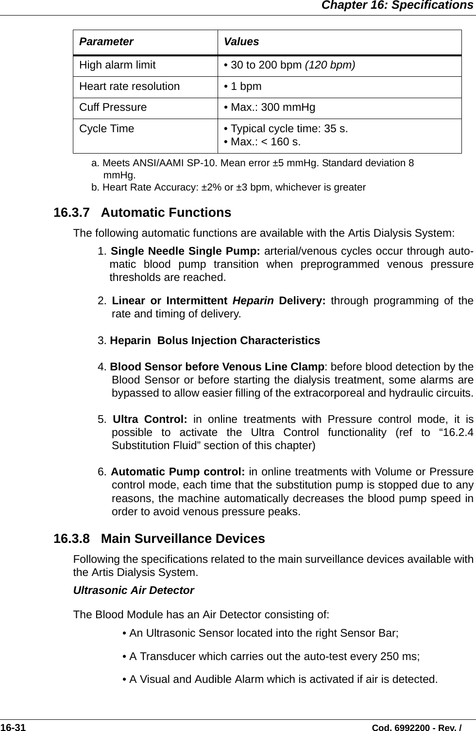  Chapter 16: Specifications16-31                                                                                                                           Cod. 6992200 - Rev. / 16.3.7   Automatic Functions  The following automatic functions are available with the Artis Dialysis System:1. Single Needle Single Pump: arterial/venous cycles occur through auto-matic blood pump transition when preprogrammed venous pressurethresholds are reached.    2.  Linear or Intermittent Heparin Delivery: through programming of therate and timing of delivery.3. Heparin  Bolus Injection Characteristics4. Blood Sensor before Venous Line Clamp: before blood detection by theBlood Sensor or before starting the dialysis treatment, some alarms arebypassed to allow easier filling of the extracorporeal and hydraulic circuits.5.  Ultra Control: in online treatments with Pressure control mode, it ispossible to activate the Ultra Control functionality (ref to “16.2.4Substitution Fluid” section of this chapter)6. Automatic Pump control: in online treatments with Volume or Pressurecontrol mode, each time that the substitution pump is stopped due to anyreasons, the machine automatically decreases the blood pump speed inorder to avoid venous pressure peaks.  16.3.8   Main Surveillance DevicesFollowing the specifications related to the main surveillance devices available withthe Artis Dialysis System.Ultrasonic Air DetectorThe Blood Module has an Air Detector consisting of:  • An Ultrasonic Sensor located into the right Sensor Bar;• A Transducer which carries out the auto-test every 250 ms;• A Visual and Audible Alarm which is activated if air is detected.High alarm limit • 30 to 200 bpm (120 bpm) Heart rate resolution • 1 bpm Cuff Pressure • Max.: 300 mmHg Cycle Time • Typical cycle time: 35 s. • Max.: &lt; 160 s. a. Meets ANSI/AAMI SP-10. Mean error ±5 mmHg. Standard deviation 8 mmHg. b. Heart Rate Accuracy: ±2% or ±3 bpm, whichever is greaterParameter Values