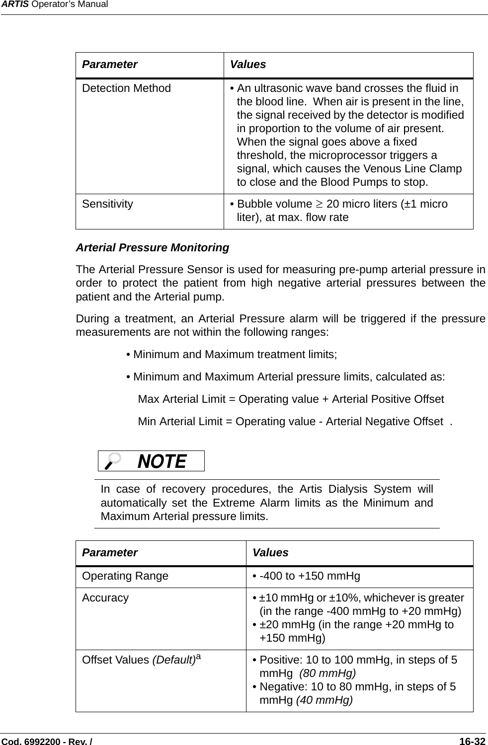ARTIS Operator’s ManualCod. 6992200 - Rev. /                                                                                                                                                       16-32   Arterial Pressure MonitoringThe Arterial Pressure Sensor is used for measuring pre-pump arterial pressure inorder to protect the patient from high negative arterial pressures between thepatient and the Arterial pump.  During a treatment, an Arterial Pressure alarm will be triggered if the pressuremeasurements are not within the following ranges:• Minimum and Maximum treatment limits;• Minimum and Maximum Arterial pressure limits, calculated as: Max Arterial Limit = Operating value + Arterial Positive OffsetMin Arterial Limit = Operating value - Arterial Negative Offset  .    Parameter ValuesDetection Method • An ultrasonic wave band crosses the fluid in the blood line.  When air is present in the line, the signal received by the detector is modified in proportion to the volume of air present. When the signal goes above a fixed threshold, the microprocessor triggers a signal, which causes the Venous Line Clamp to close and the Blood Pumps to stop.  Sensitivity • Bubble volume   20 micro liters (±1 micro liter), at max. flow rate In case of recovery procedures, the Artis Dialysis System willautomatically set the Extreme Alarm limits as the Minimum andMaximum Arterial pressure limits.  Parameter ValuesOperating Range • -400 to +150 mmHg  Accuracy • ±10 mmHg or ±10%, whichever is greater (in the range -400 mmHg to +20 mmHg)• ±20 mmHg (in the range +20 mmHg to +150 mmHg)Offset Values (Default)a• Positive: 10 to 100 mmHg, in steps of 5 mmHg  (80 mmHg) • Negative: 10 to 80 mmHg, in steps of 5 mmHg (40 mmHg) ≥NOTE 