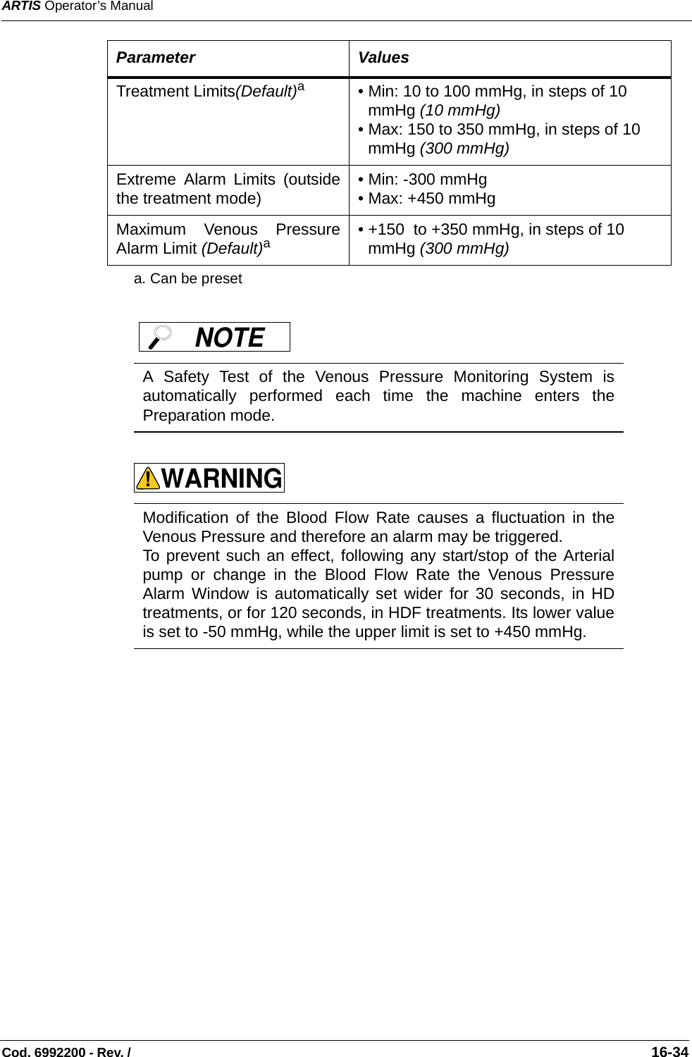 ARTIS Operator’s ManualCod. 6992200 - Rev. /                                                                                                                                                       16-34Treatment Limits(Default)a• Min: 10 to 100 mmHg, in steps of 10 mmHg (10 mmHg) • Max: 150 to 350 mmHg, in steps of 10 mmHg (300 mmHg) Extreme Alarm Limits (outsidethe treatment mode) • Min: -300 mmHg  • Max: +450 mmHg Maximum Venous PressureAlarm Limit (Default)a• +150  to +350 mmHg, in steps of 10 mmHg (300 mmHg)a. Can be presetA Safety Test of the Venous Pressure Monitoring System isautomatically performed each time the machine enters thePreparation mode.  Modification of the Blood Flow Rate causes a fluctuation in theVenous Pressure and therefore an alarm may be triggered.To prevent such an effect, following any start/stop of the Arterialpump or change in the Blood Flow Rate the Venous PressureAlarm Window is automatically set wider for 30 seconds, in HDtreatments, or for 120 seconds, in HDF treatments. Its lower valueis set to -50 mmHg, while the upper limit is set to +450 mmHg. Parameter ValuesNOTE WARNING!