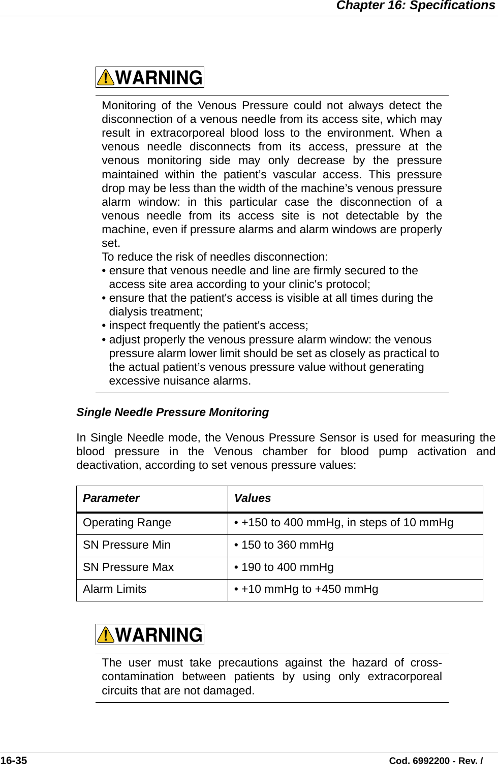  Chapter 16: Specifications16-35                                                                                                                           Cod. 6992200 - Rev. /    Single Needle Pressure Monitoring In Single Needle mode, the Venous Pressure Sensor is used for measuring theblood pressure in the Venous chamber for blood pump activation anddeactivation, according to set venous pressure values:      Monitoring of the Venous Pressure could not always detect thedisconnection of a venous needle from its access site, which mayresult in extracorporeal blood loss to the environment. When avenous needle disconnects from its access, pressure at thevenous monitoring side may only decrease by the pressuremaintained within the patient’s vascular access. This pressuredrop may be less than the width of the machine’s venous pressurealarm window: in this particular case the disconnection of avenous needle from its access site is not detectable by themachine, even if pressure alarms and alarm windows are properlyset.To reduce the risk of needles disconnection:• ensure that venous needle and line are firmly secured to the access site area according to your clinic&apos;s protocol;• ensure that the patient&apos;s access is visible at all times during the dialysis treatment;• inspect frequently the patient&apos;s access;• adjust properly the venous pressure alarm window: the venous pressure alarm lower limit should be set as closely as practical to the actual patient’s venous pressure value without generating excessive nuisance alarms.  Parameter ValuesOperating Range • +150 to 400 mmHg, in steps of 10 mmHg  SN Pressure Min • 150 to 360 mmHgSN Pressure Max • 190 to 400 mmHgAlarm Limits • +10 mmHg to +450 mmHg  The user must take precautions against the hazard of cross-contamination between patients by using only extracorporealcircuits that are not damaged.WARNING!WARNING!