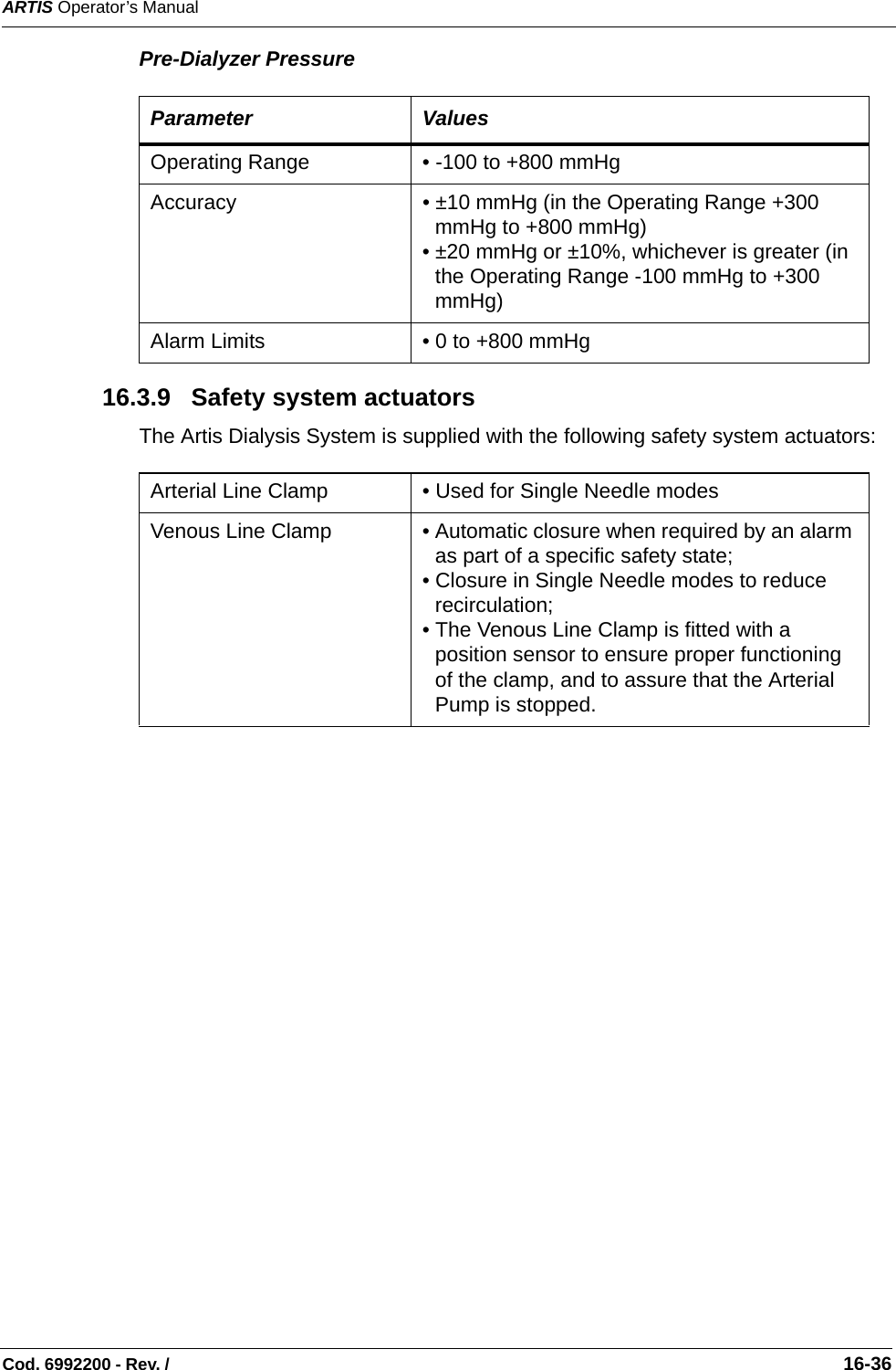 ARTIS Operator’s ManualCod. 6992200 - Rev. /                                                                                                                                                       16-36Pre-Dialyzer Pressure   16.3.9   Safety system actuators The Artis Dialysis System is supplied with the following safety system actuators: Parameter ValuesOperating Range • -100 to +800 mmHg  Accuracy • ±10 mmHg (in the Operating Range +300 mmHg to +800 mmHg) • ±20 mmHg or ±10%, whichever is greater (in the Operating Range -100 mmHg to +300 mmHg) Alarm Limits • 0 to +800 mmHg Arterial Line Clamp • Used for Single Needle modes   Venous Line Clamp • Automatic closure when required by an alarm as part of a specific safety state;• Closure in Single Needle modes to reduce recirculation;  • The Venous Line Clamp is fitted with a position sensor to ensure proper functioning of the clamp, and to assure that the Arterial Pump is stopped.   