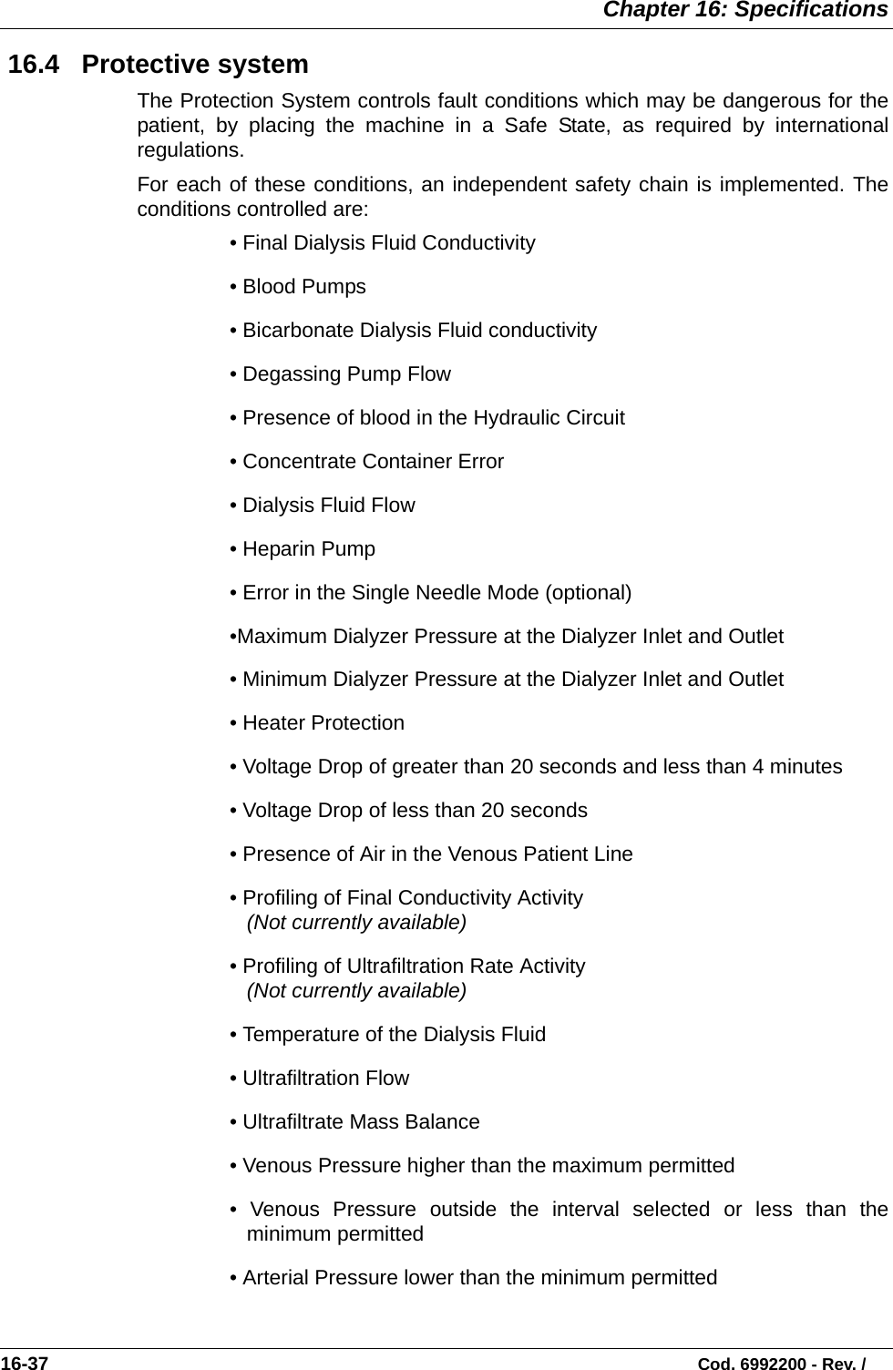  Chapter 16: Specifications16-37                                                                                                                           Cod. 6992200 - Rev. / 16.4   Protective systemThe Protection System controls fault conditions which may be dangerous for thepatient, by placing the machine in a Safe State, as required by internationalregulations.For each of these conditions, an independent safety chain is implemented. Theconditions controlled are:• Final Dialysis Fluid Conductivity      • Blood Pumps   • Bicarbonate Dialysis Fluid conductivity   • Degassing Pump Flow  • Presence of blood in the Hydraulic Circuit   • Concentrate Container Error    • Dialysis Fluid Flow      • Heparin Pump  • Error in the Single Needle Mode (optional)•Maximum Dialyzer Pressure at the Dialyzer Inlet and Outlet  • Minimum Dialyzer Pressure at the Dialyzer Inlet and Outlet  • Heater Protection  • Voltage Drop of greater than 20 seconds and less than 4 minutes• Voltage Drop of less than 20 seconds • Presence of Air in the Venous Patient Line  • Profiling of Final Conductivity Activity  (Not currently available)• Profiling of Ultrafiltration Rate Activity  (Not currently available)• Temperature of the Dialysis Fluid  • Ultrafiltration Flow    • Ultrafiltrate Mass Balance   • Venous Pressure higher than the maximum permitted  • Venous Pressure outside the interval selected or less than theminimum permitted   • Arterial Pressure lower than the minimum permitted   