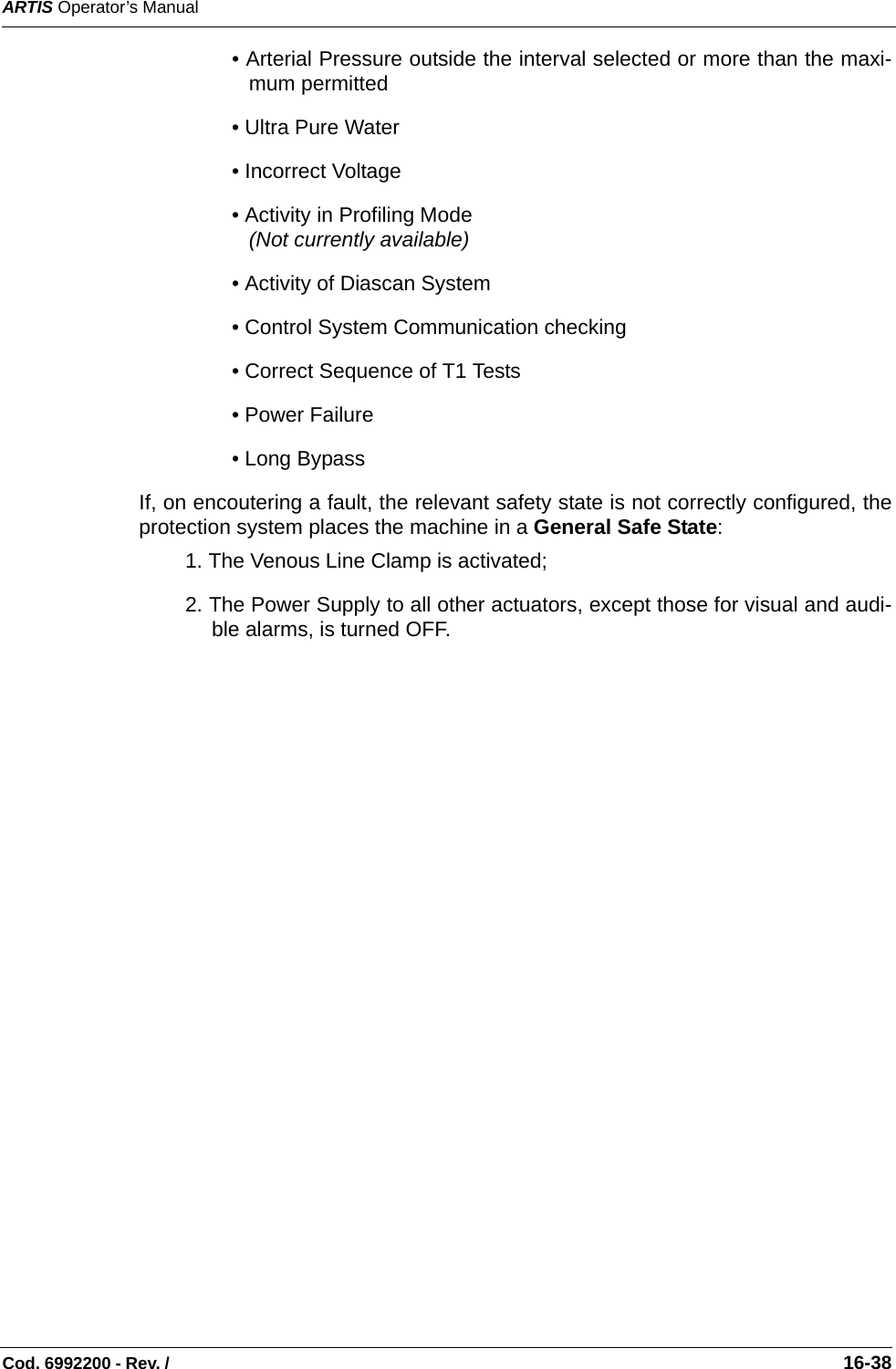 ARTIS Operator’s ManualCod. 6992200 - Rev. /                                                                                                                                                       16-38• Arterial Pressure outside the interval selected or more than the maxi-mum permitted   • Ultra Pure Water  • Incorrect Voltage  • Activity in Profiling Mode  (Not currently available)• Activity of Diascan System  • Control System Communication checking • Correct Sequence of T1 Tests  • Power Failure   • Long Bypass   If, on encoutering a fault, the relevant safety state is not correctly configured, theprotection system places the machine in a General Safe State:1. The Venous Line Clamp is activated;2. The Power Supply to all other actuators, except those for visual and audi-ble alarms, is turned OFF.   
