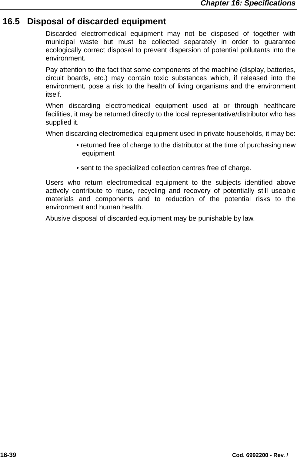  Chapter 16: Specifications16-39                                                                                                                           Cod. 6992200 - Rev. / 16.5   Disposal of discarded equipmentDiscarded electromedical equipment may not be disposed of together withmunicipal waste but must be collected separately in order to guaranteeecologically correct disposal to prevent dispersion of potential pollutants into theenvironment.Pay attention to the fact that some components of the machine (display, batteries,circuit boards, etc.) may contain toxic substances which, if released into theenvironment, pose a risk to the health of living organisms and the environmentitself.When discarding electromedical equipment used at or through healthcarefacilities, it may be returned directly to the local representative/distributor who hassupplied it.When discarding electromedical equipment used in private households, it may be:• returned free of charge to the distributor at the time of purchasing newequipment• sent to the specialized collection centres free of charge.Users who return electromedical equipment to the subjects identified aboveactively contribute to reuse, recycling and recovery of potentially still useablematerials and components and to reduction of the potential risks to theenvironment and human health. Abusive disposal of discarded equipment may be punishable by law.