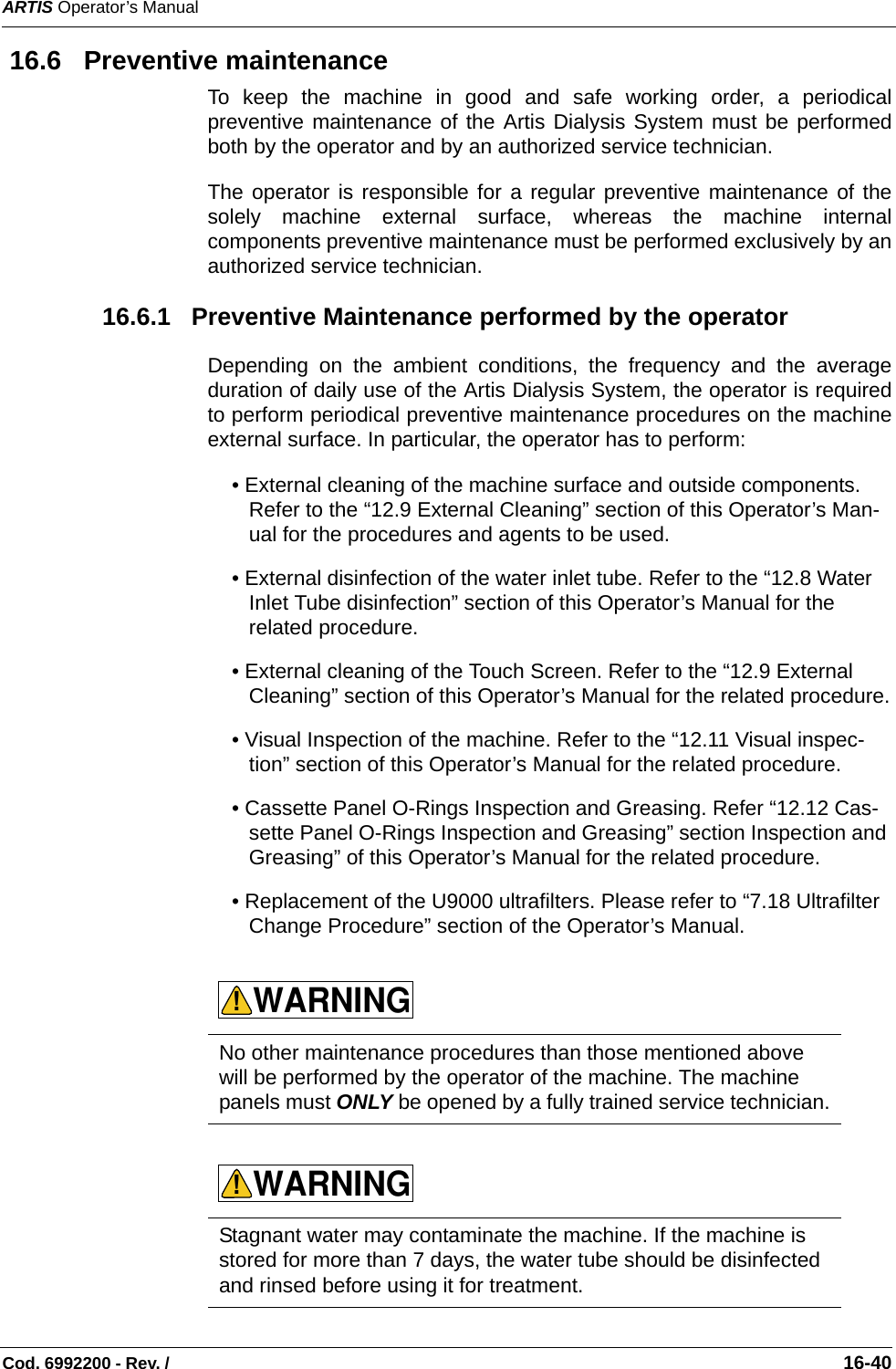 ARTIS Operator’s ManualCod. 6992200 - Rev. /                                                                                                                                                       16-40 16.6   Preventive maintenanceTo keep the machine in good and safe working order, a periodicalpreventive maintenance of the Artis Dialysis System must be performedboth by the operator and by an authorized service technician.The operator is responsible for a regular preventive maintenance of thesolely machine external surface, whereas the machine internalcomponents preventive maintenance must be performed exclusively by anauthorized service technician. 16.6.1   Preventive Maintenance performed by the operatorDepending on the ambient conditions, the frequency and the averageduration of daily use of the Artis Dialysis System, the operator is requiredto perform periodical preventive maintenance procedures on the machineexternal surface. In particular, the operator has to perform:• External cleaning of the machine surface and outside components. Refer to the “12.9 External Cleaning” section of this Operator’s Man-ual for the procedures and agents to be used.• External disinfection of the water inlet tube. Refer to the “12.8 Water Inlet Tube disinfection” section of this Operator’s Manual for the related procedure.• External cleaning of the Touch Screen. Refer to the “12.9 External Cleaning” section of this Operator’s Manual for the related procedure.• Visual Inspection of the machine. Refer to the “12.11 Visual inspec-tion” section of this Operator’s Manual for the related procedure.• Cassette Panel O-Rings Inspection and Greasing. Refer “12.12 Cas-sette Panel O-Rings Inspection and Greasing” section Inspection and Greasing” of this Operator’s Manual for the related procedure.• Replacement of the U9000 ultrafilters. Please refer to “7.18 Ultrafilter Change Procedure” section of the Operator’s Manual.        No other maintenance procedures than those mentioned above will be performed by the operator of the machine. The machine panels must ONLY be opened by a fully trained service technician.Stagnant water may contaminate the machine. If the machine is stored for more than 7 days, the water tube should be disinfected and rinsed before using it for treatment.WARNING!WARNING!