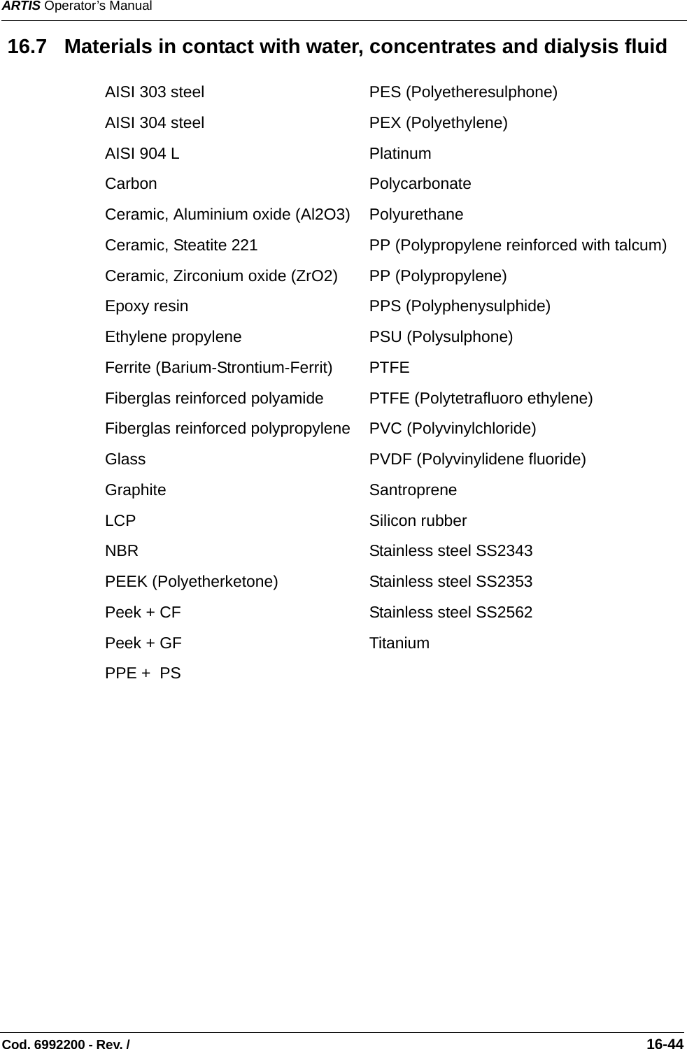 ARTIS Operator’s ManualCod. 6992200 - Rev. /                                                                                                                                                       16-44 16.7   Materials in contact with water, concentrates and dialysis fluid  AISI 303 steel PES (Polyetheresulphone)AISI 304 steel PEX (Polyethylene)AISI 904 L PlatinumCarbon PolycarbonateCeramic, Aluminium oxide (Al2O3) PolyurethaneCeramic, Steatite 221 PP (Polypropylene reinforced with talcum)Ceramic, Zirconium oxide (ZrO2) PP (Polypropylene)Epoxy resin PPS (Polyphenysulphide)Ethylene propylene PSU (Polysulphone)Ferrite (Barium-Strontium-Ferrit) PTFEFiberglas reinforced polyamide PTFE (Polytetrafluoro ethylene)Fiberglas reinforced polypropylene PVC (Polyvinylchloride)Glass PVDF (Polyvinylidene fluoride)Graphite SantropreneLCP Silicon rubberNBR Stainless steel SS2343PEEK (Polyetherketone) Stainless steel SS2353Peek + CF Stainless steel SS2562Peek + GF TitaniumPPE +  PS