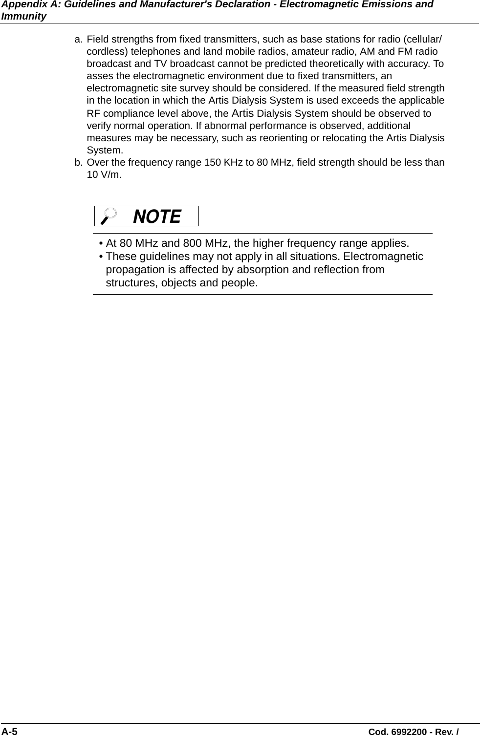 Appendix A: Guidelines and Manufacturer&apos;s Declaration - Electromagnetic Emissions and ImmunityA-5                                                                                                                            Cod. 6992200 - Rev. /a. Field strengths from fixed transmitters, such as base stations for radio (cellular/cordless) telephones and land mobile radios, amateur radio, AM and FM radio broadcast and TV broadcast cannot be predicted theoretically with accuracy. To asses the electromagnetic environment due to fixed transmitters, an electromagnetic site survey should be considered. If the measured field strength in the location in which the Artis Dialysis System is used exceeds the applicable RF compliance level above, the Artis Dialysis System should be observed to verify normal operation. If abnormal performance is observed, additional measures may be necessary, such as reorienting or relocating the Artis Dialysis System.b. Over the frequency range 150 KHz to 80 MHz, field strength should be less than 10 V/m.• At 80 MHz and 800 MHz, the higher frequency range applies.• These guidelines may not apply in all situations. Electromagnetic propagation is affected by absorption and reflection from structures, objects and people.NOTE 